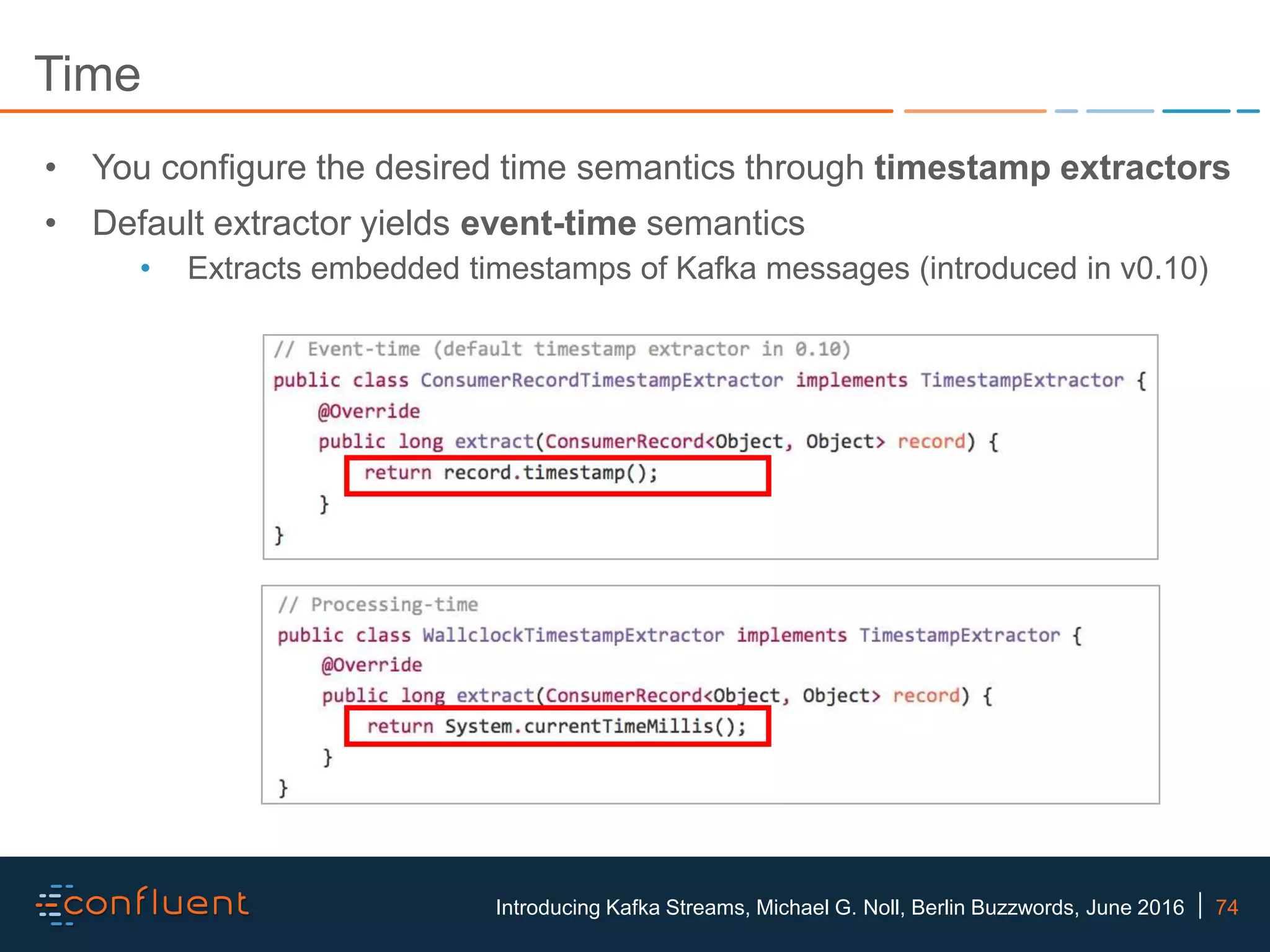 74Introducing Kafka Streams, Michael G. Noll, Berlin Buzzwords, June 2016 Time • You configure the desired time semantics through timestamp extractors • Default extractor yields event-time semantics • Extracts embedded timestamps of Kafka messages (introduced in v0.10) 