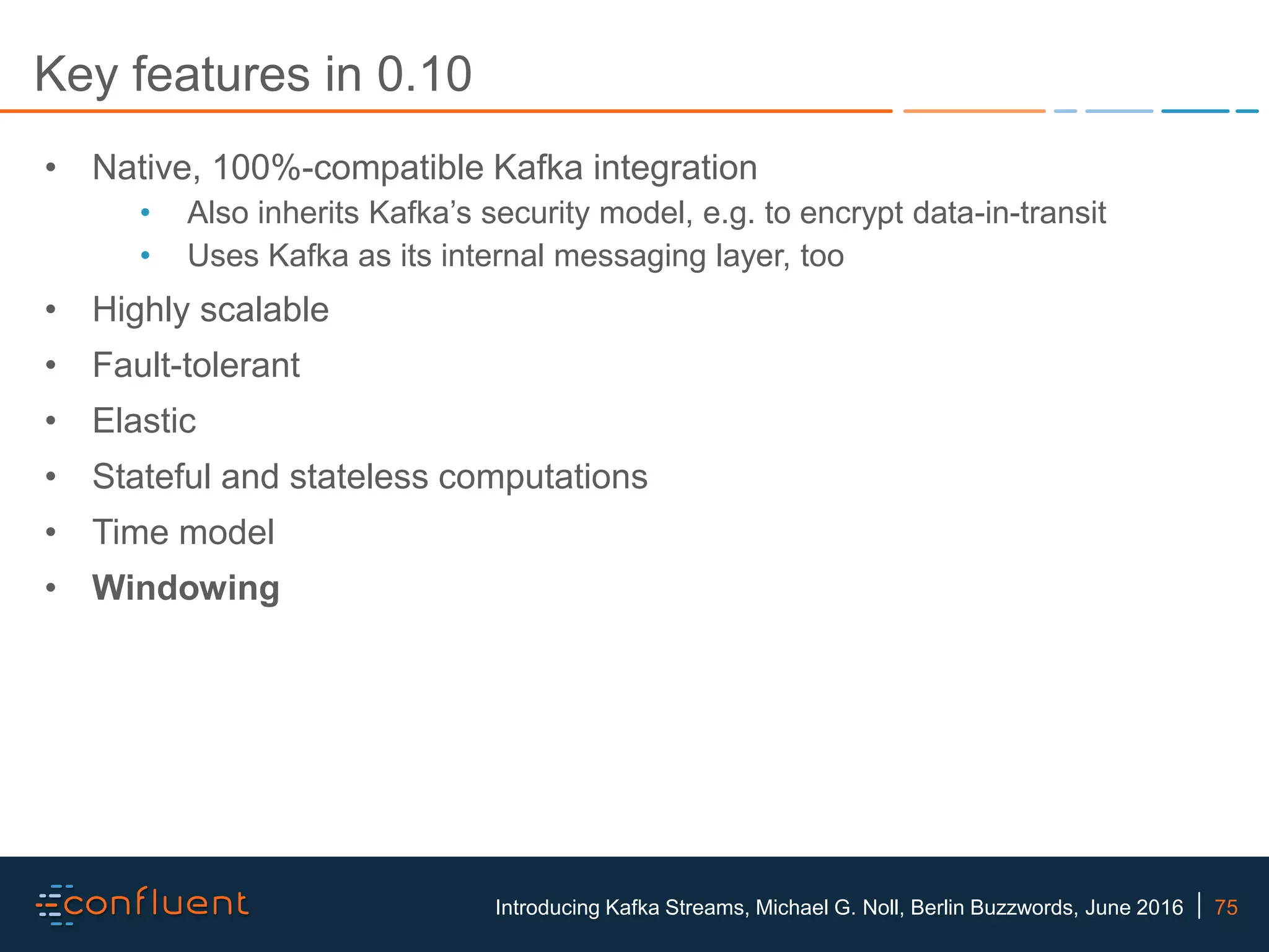 75Introducing Kafka Streams, Michael G. Noll, Berlin Buzzwords, June 2016 Key features in 0.10 • Native, 100%-compatible Kafka integration • Also inherits Kafka’s security model, e.g. to encrypt data-in-transit • Uses Kafka as its internal messaging layer, too • Highly scalable • Fault-tolerant • Elastic • Stateful and stateless computations • Time model • Windowing 