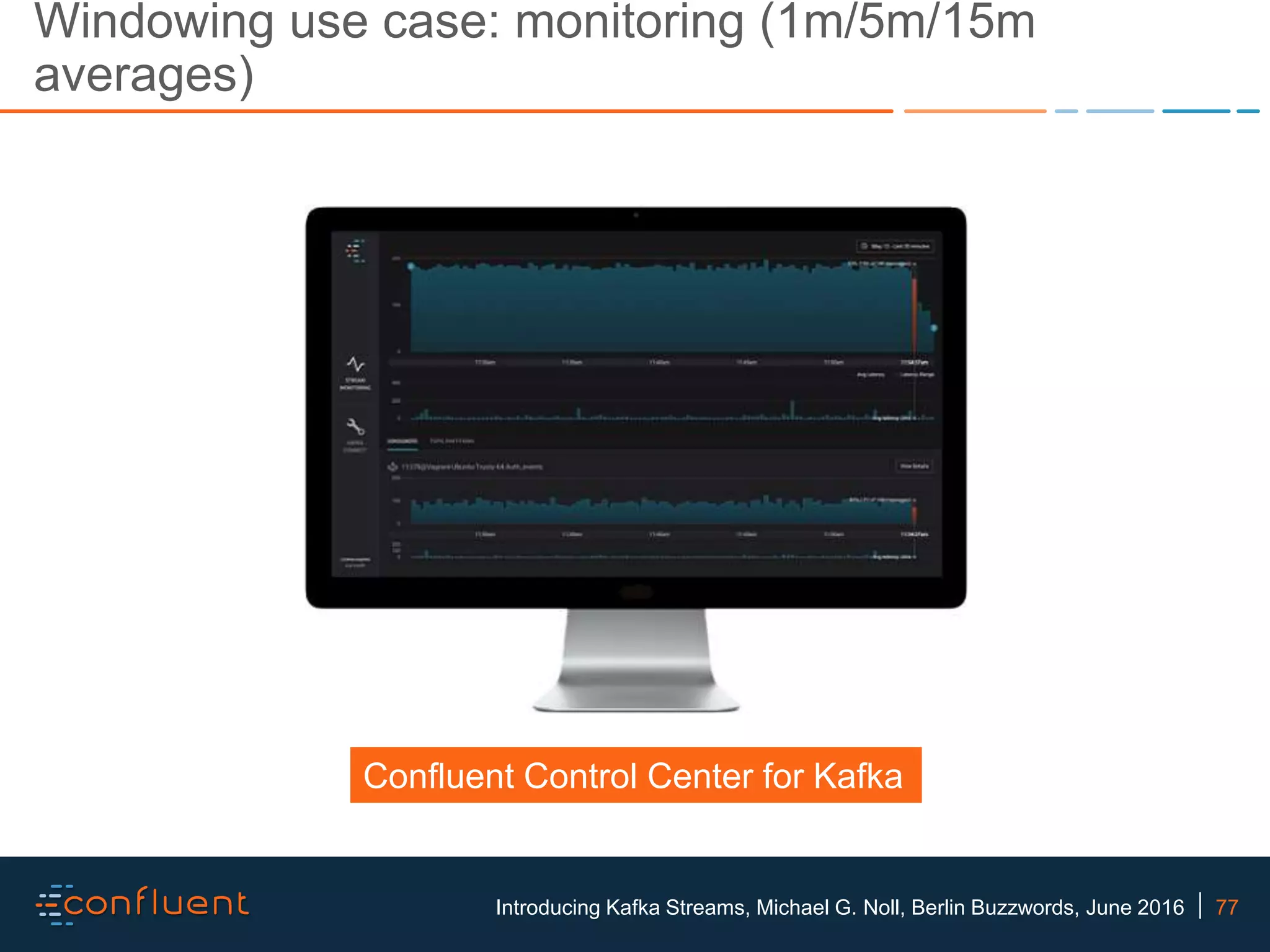 77Introducing Kafka Streams, Michael G. Noll, Berlin Buzzwords, June 2016 Windowing use case: monitoring (1m/5m/15m averages) Confluent Control Center for Kafka 