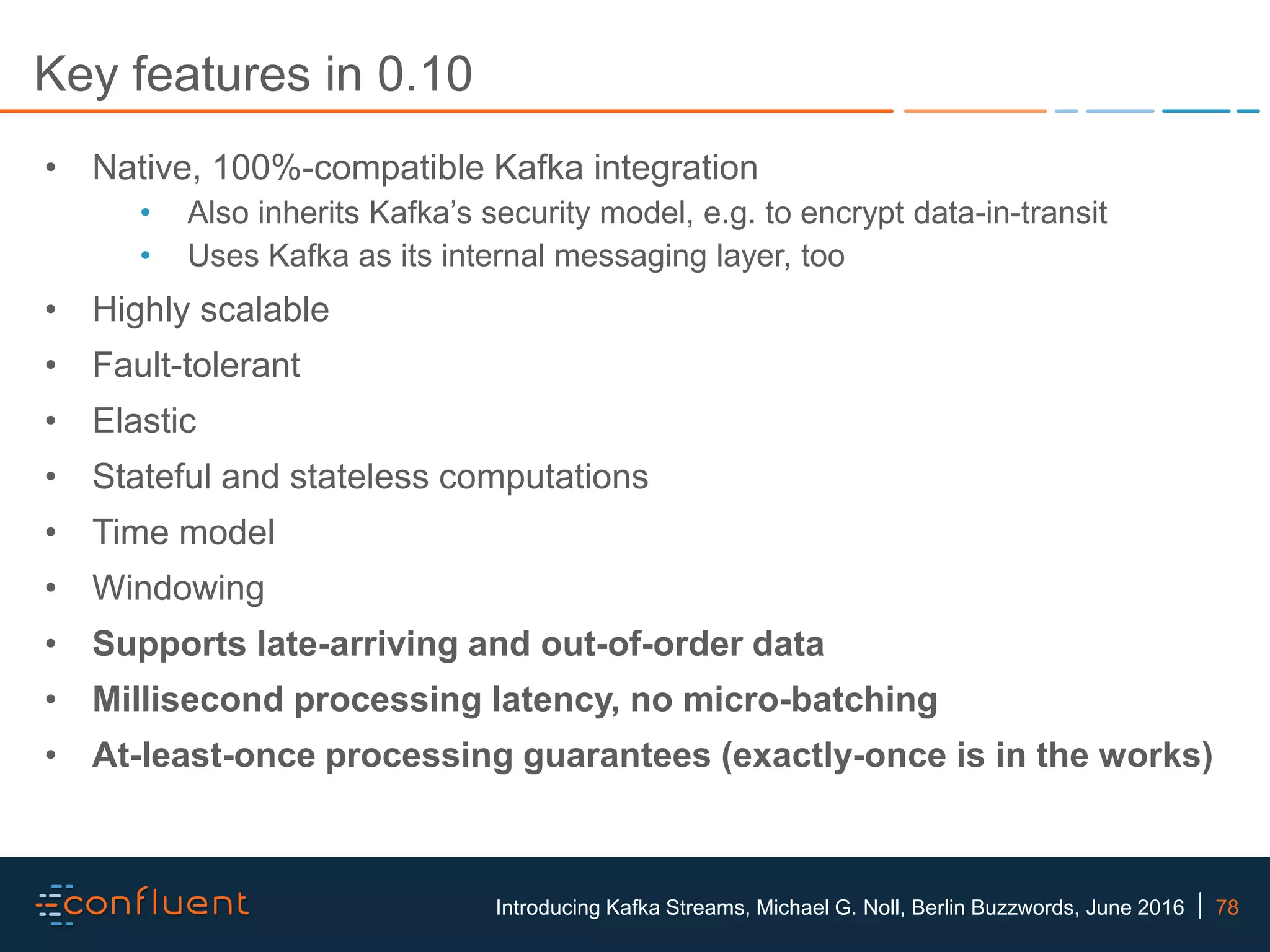 78Introducing Kafka Streams, Michael G. Noll, Berlin Buzzwords, June 2016 Key features in 0.10 • Native, 100%-compatible Kafka integration • Also inherits Kafka’s security model, e.g. to encrypt data-in-transit • Uses Kafka as its internal messaging layer, too • Highly scalable • Fault-tolerant • Elastic • Stateful and stateless computations • Time model • Windowing • Supports late-arriving and out-of-order data • Millisecond processing latency, no micro-batching • At-least-once processing guarantees (exactly-once is in the works) 