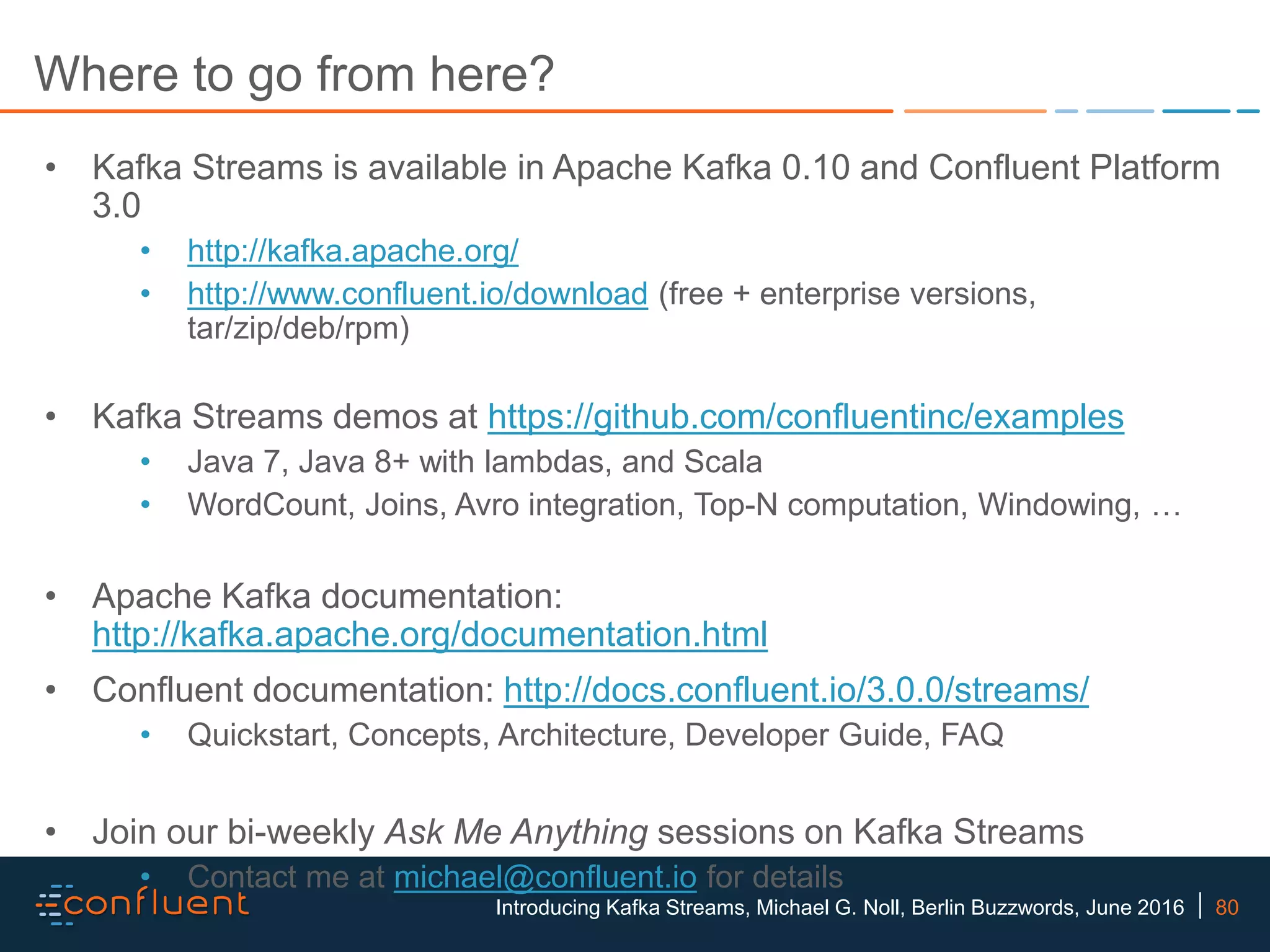 80Introducing Kafka Streams, Michael G. Noll, Berlin Buzzwords, June 2016 Where to go from here? • Kafka Streams is available in Apache Kafka 0.10 and Confluent Platform 3.0 • http://kafka.apache.org/ • http://www.confluent.io/download (free + enterprise versions, tar/zip/deb/rpm) • Kafka Streams demos at https://github.com/confluentinc/examples • Java 7, Java 8+ with lambdas, and Scala • WordCount, Joins, Avro integration, Top-N computation, Windowing, … • Apache Kafka documentation: http://kafka.apache.org/documentation.html • Confluent documentation: http://docs.confluent.io/3.0.0/streams/ • Quickstart, Concepts, Architecture, Developer Guide, FAQ • Join our bi-weekly Ask Me Anything sessions on Kafka Streams • Contact me at michael@confluent.io for details 