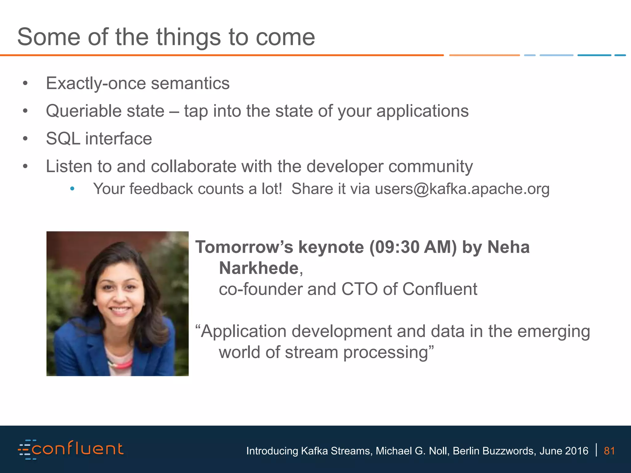 81Introducing Kafka Streams, Michael G. Noll, Berlin Buzzwords, June 2016 Some of the things to come • Exactly-once semantics • Queriable state – tap into the state of your applications • SQL interface • Listen to and collaborate with the developer community • Your feedback counts a lot! Share it via users@kafka.apache.org Tomorrow’s keynote (09:30 AM) by Neha Narkhede, co-founder and CTO of Confluent “Application development and data in the emerging world of stream processing” 
