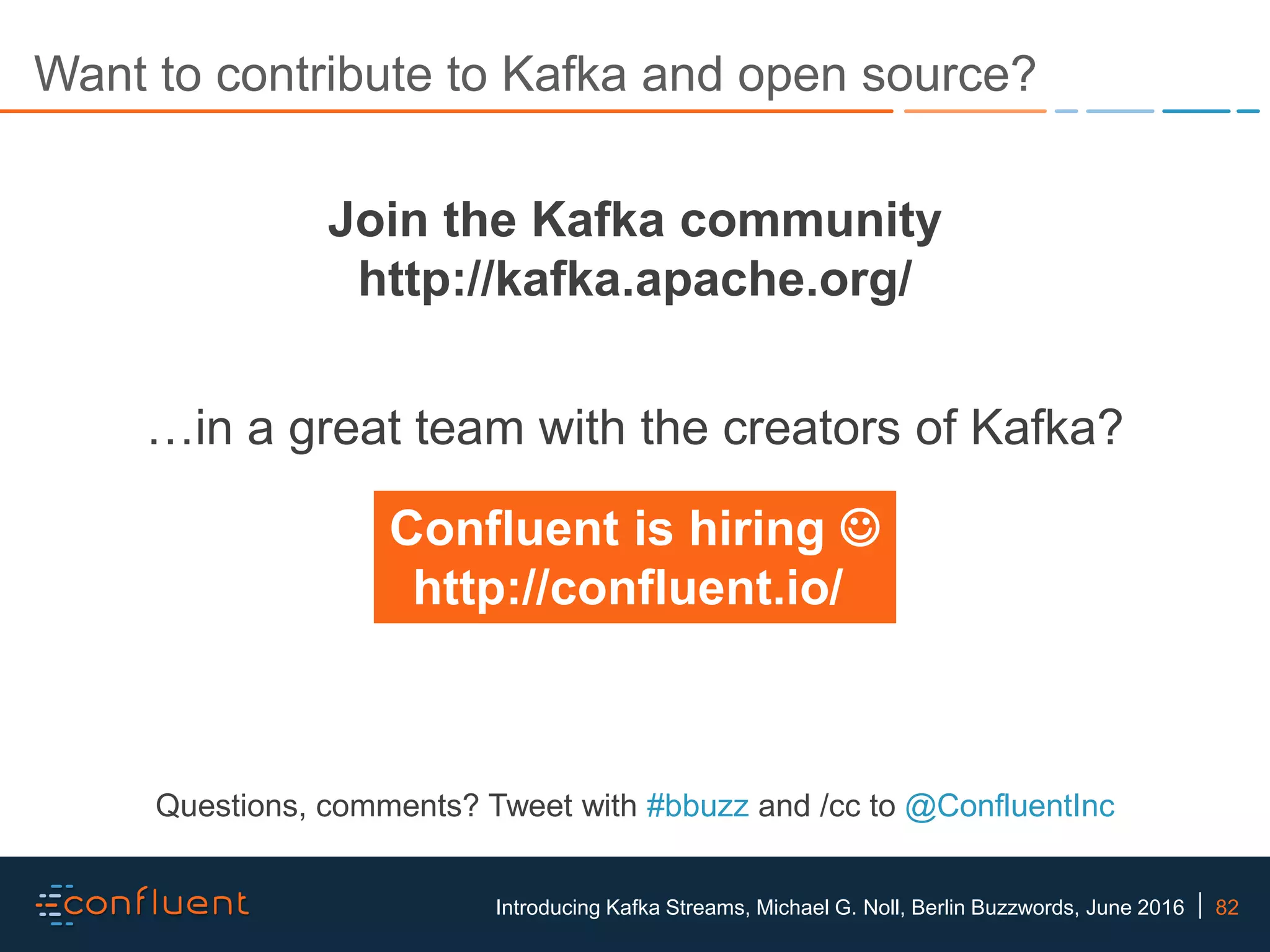 82Introducing Kafka Streams, Michael G. Noll, Berlin Buzzwords, June 2016 Want to contribute to Kafka and open source? Join the Kafka community http://kafka.apache.org/ Questions, comments? Tweet with #bbuzz and /cc to @ConfluentInc …in a great team with the creators of Kafka? Confluent is hiring  http://confluent.io/ 