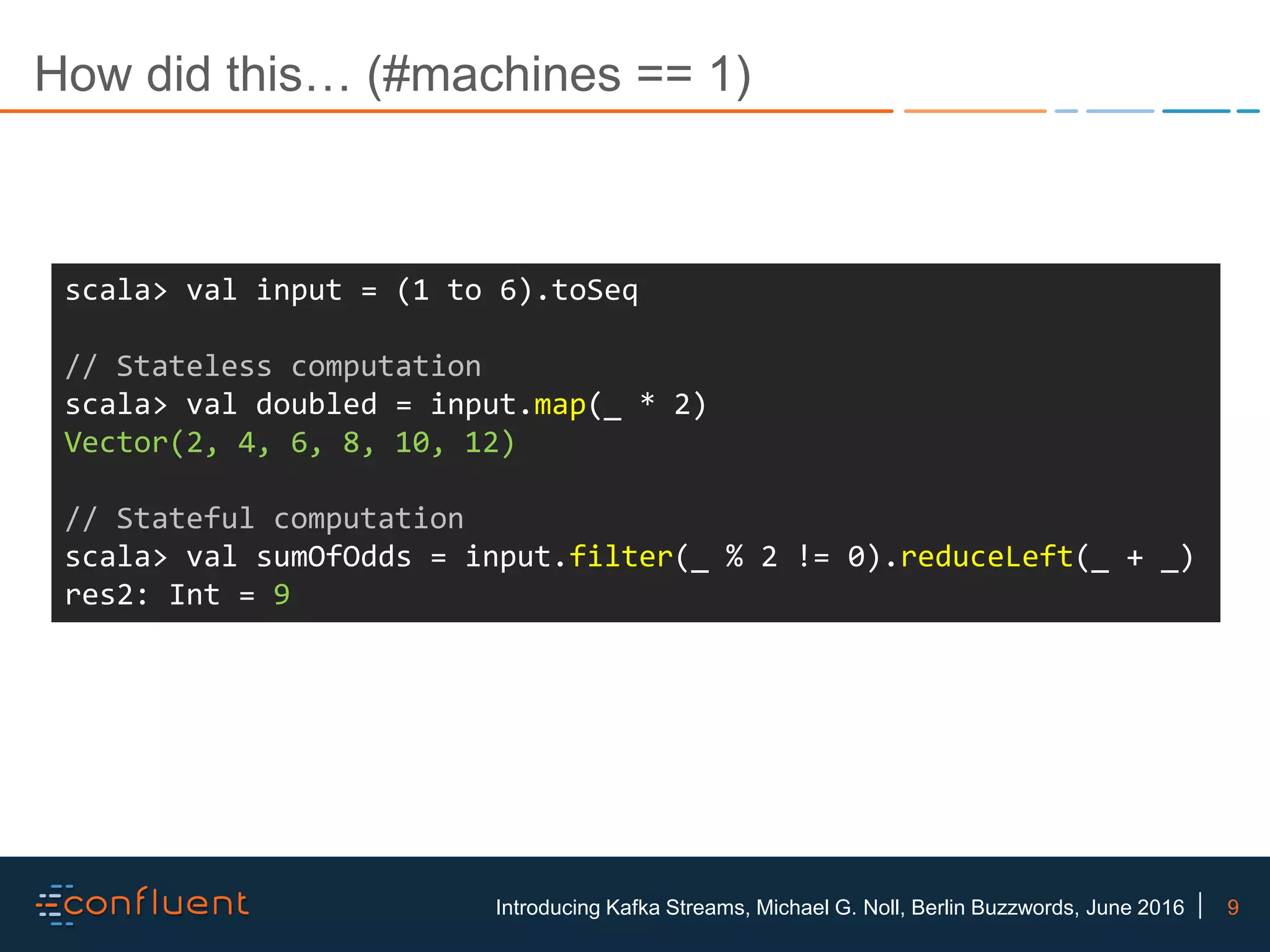 9Introducing Kafka Streams, Michael G. Noll, Berlin Buzzwords, June 2016 How did this… (#machines == 1) scala> val input = (1 to 6).toSeq // Stateless computation scala> val doubled = input.map(_ * 2) Vector(2, 4, 6, 8, 10, 12) // Stateful computation scala> val sumOfOdds = input.filter(_ % 2 != 0).reduceLeft(_ + _) res2: Int = 9 