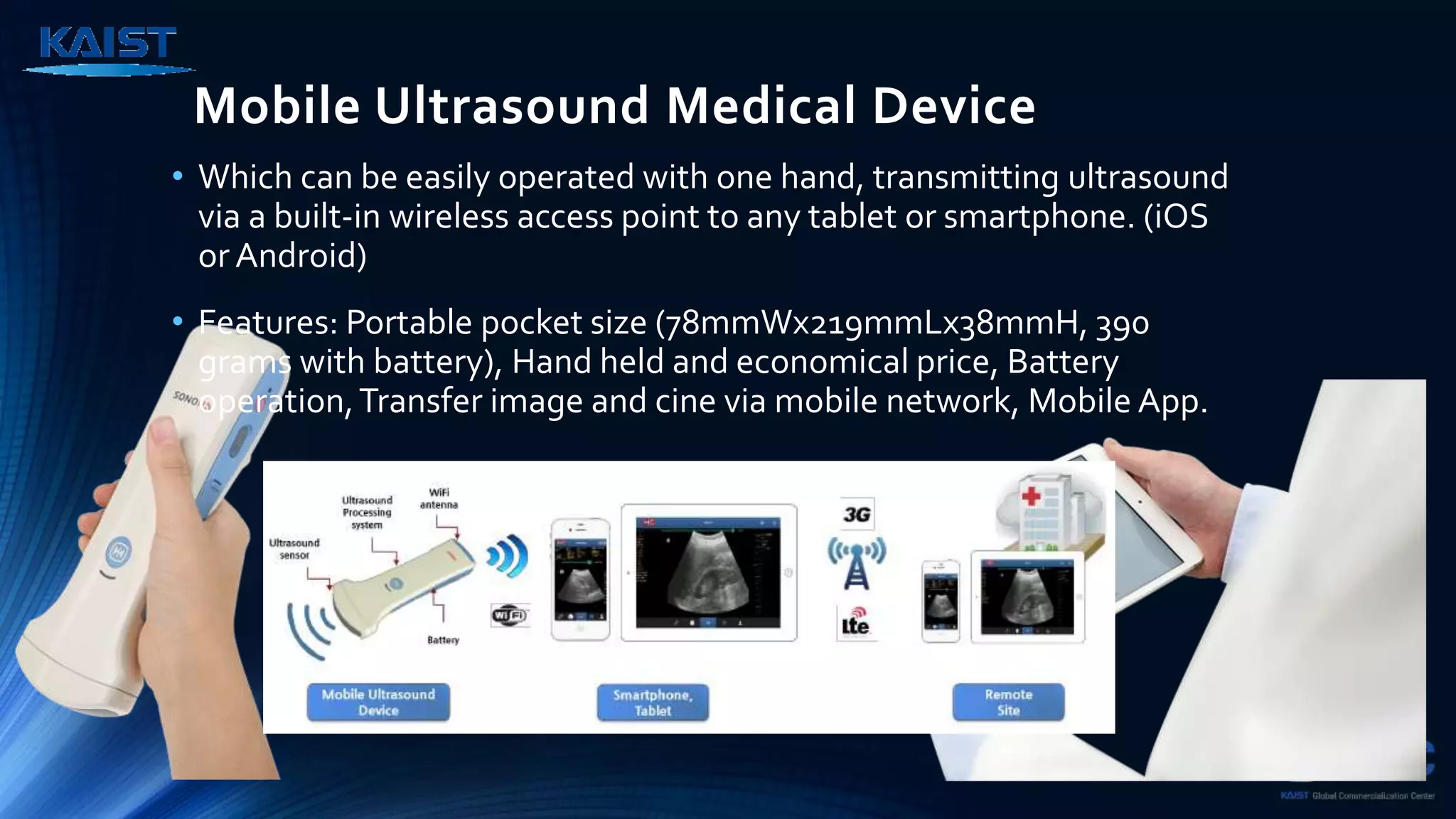 Mobile Ultrasound Medical Device
• Which can be easily operated with one hand, transmitting ultrasound
via a built-in wireless access point to any tablet or smartphone. (iOS
or Android)
• Features: Portable pocket size (78mmWx219mmLx38mmH, 390
grams with battery), Hand held and economical price, Battery
operation,Transfer image and cine via mobile network, Mobile App.
 