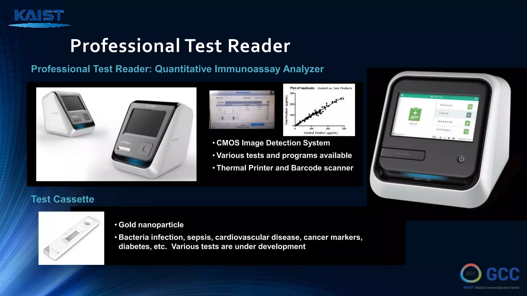 Professional Test Reader
Professional Test Reader: Quantitative Immunoassay Analyzer
Test Cassette
• CMOS Image Detection System
• Various tests and programs available
• Thermal Printer and Barcode scanner
• Gold nanoparticle
• Bacteria infection, sepsis, cardiovascular disease, cancer markers,
diabetes, etc. Various tests are under development
 