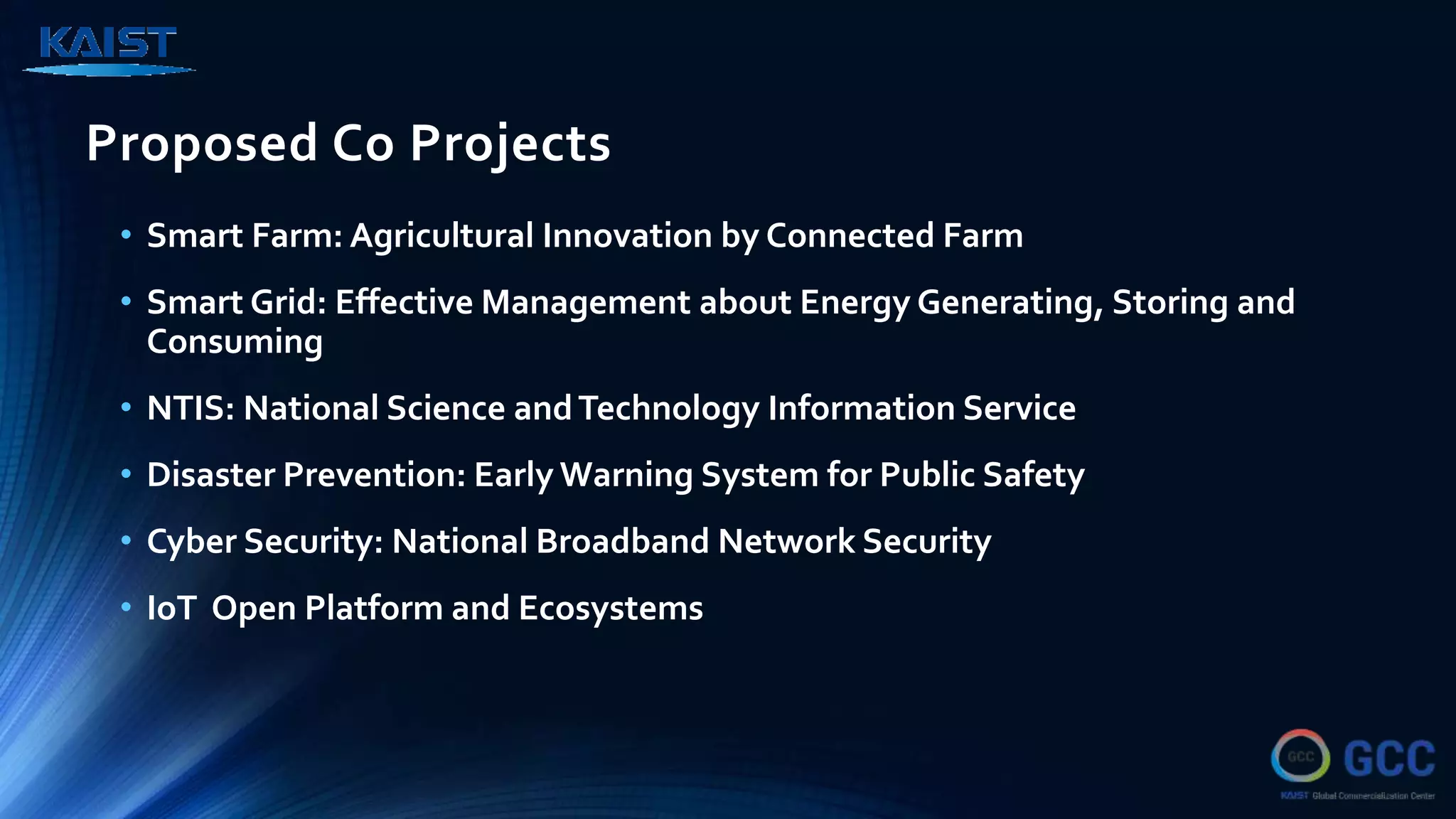 Proposed Co Projects
• Smart Farm: Agricultural Innovation by Connected Farm
• Smart Grid: Effective Management about Energy Generating, Storing and
Consuming
• NTIS: National Science andTechnology Information Service
• Disaster Prevention: Early Warning System for Public Safety
• Cyber Security: National Broadband Network Security
• IoT Open Platform and Ecosystems
 