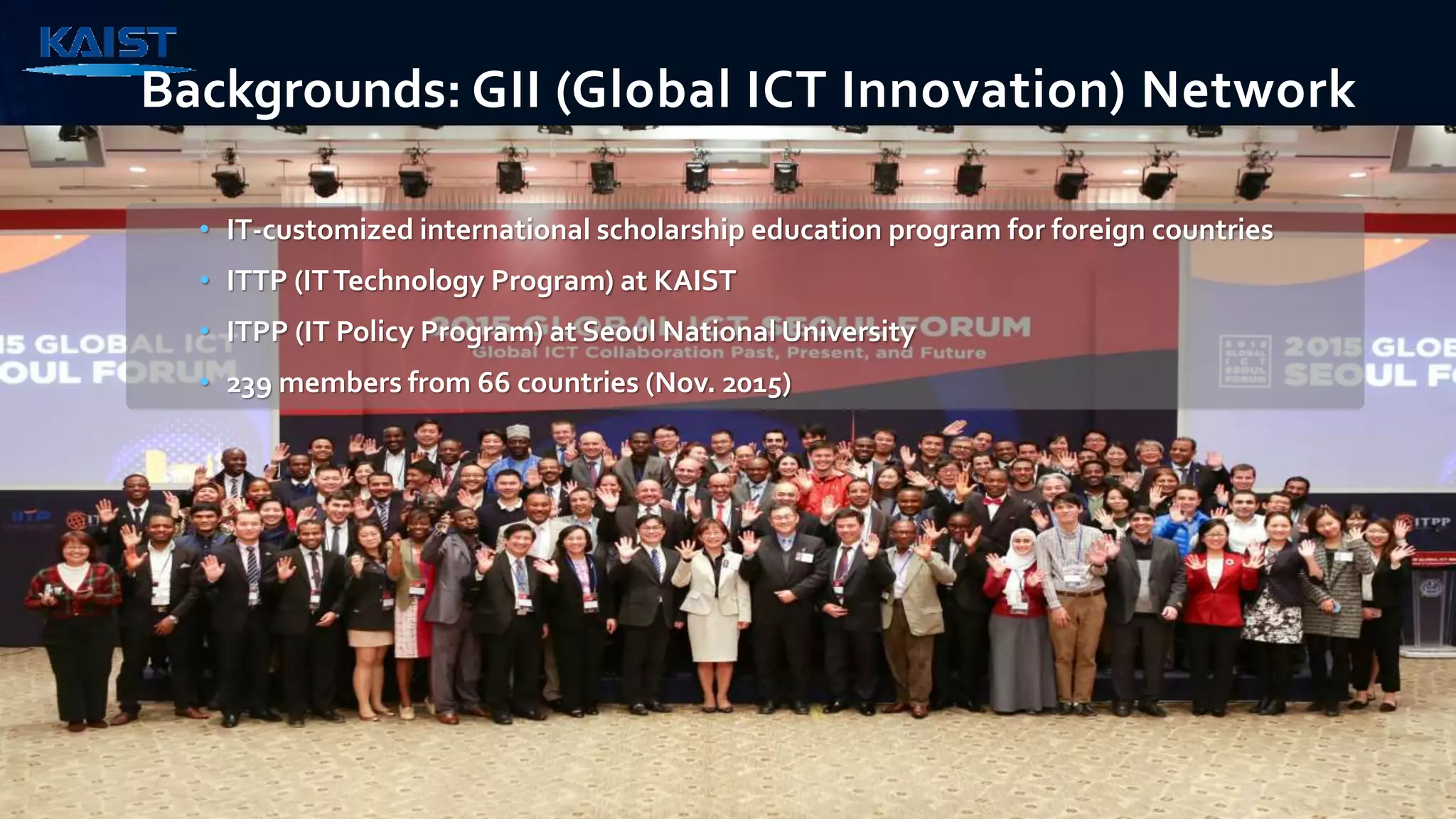 Backgrounds: GII (Global ICT Innovation) Network
• IT-customized international scholarship education program for foreign countries
• ITTP (ITTechnology Program) at KAIST
• ITPP (IT Policy Program) at Seoul National University
• 239 members from 66 countries (Nov. 2015)
 