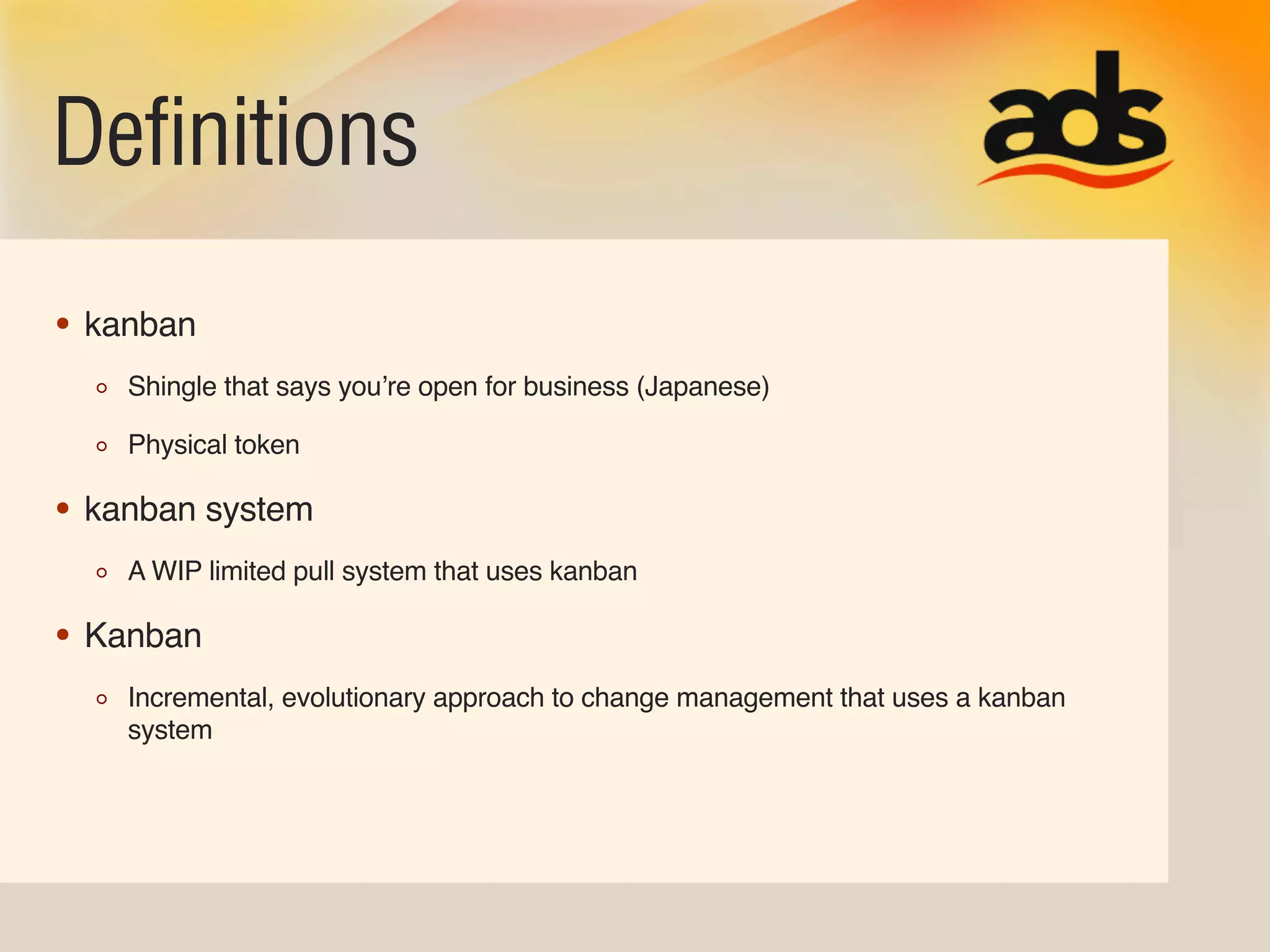 Definitions
• kanban
    Shingle that says youʼre open for business (Japanese)

    Physical token

• kanban system
    A WIP limited pull system that uses kanban

• Kanban
    Incremental, evolutionary approach to change management that uses a kanban
    system
 