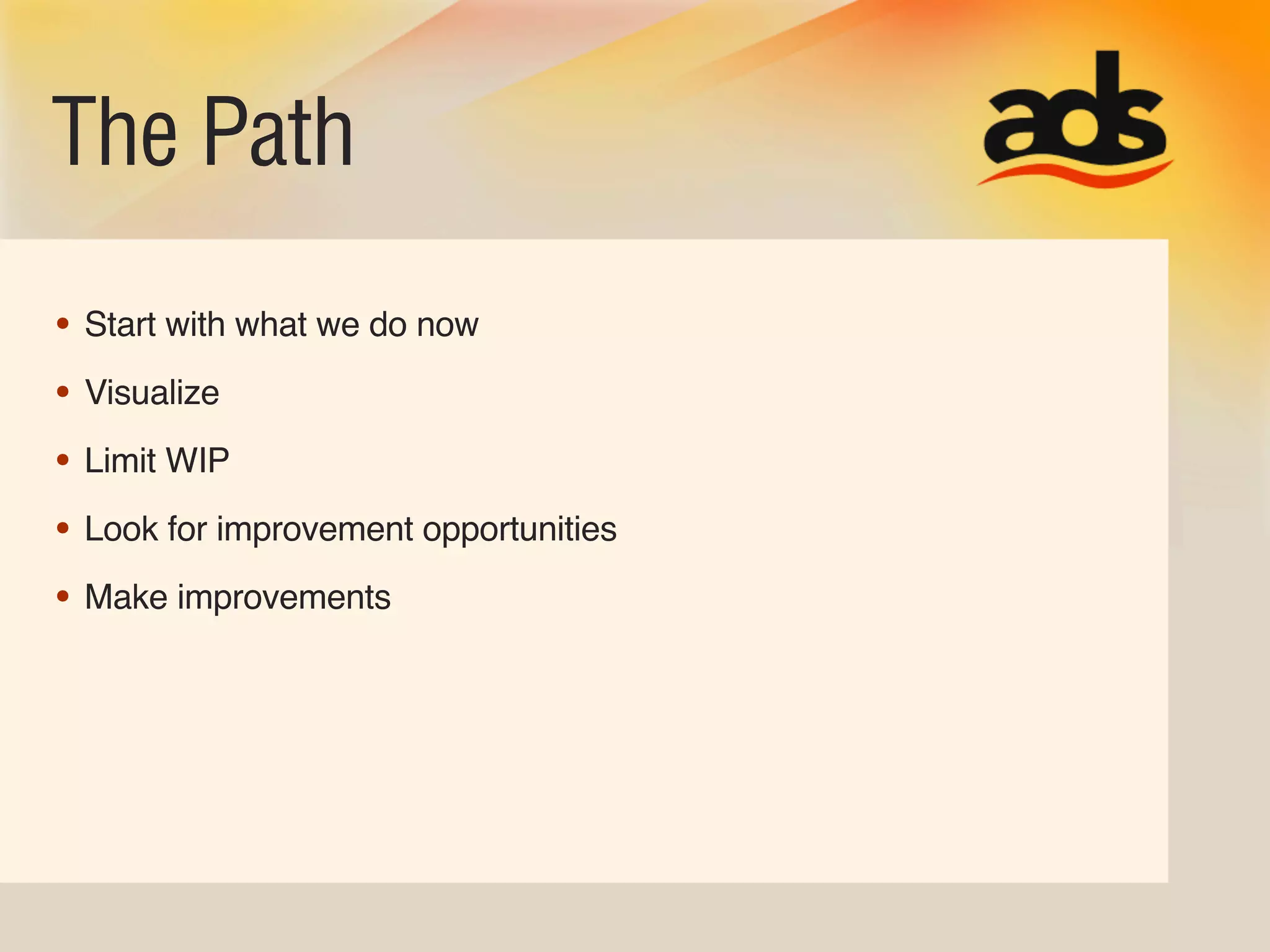 The Path
• Start with what we do now
• Visualize
• Limit WIP
• Look for improvement opportunities
• Make improvements
 