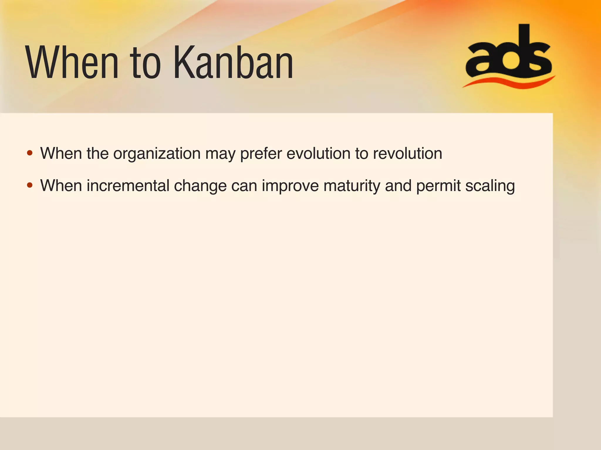 When to Kanban
• When the organization may prefer evolution to revolution
• When incremental change can improve maturity and permit scaling
 