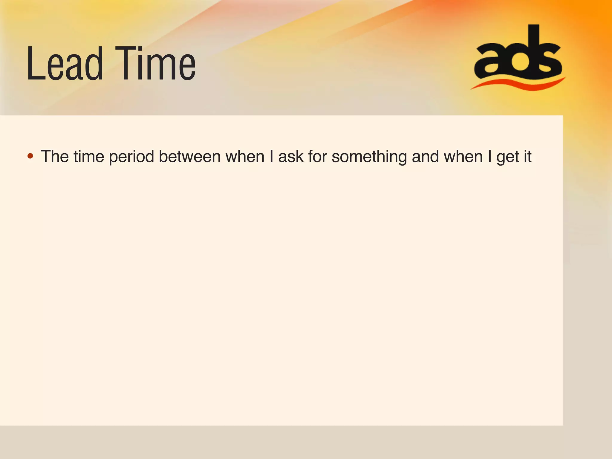 Lead Time
• The time period between when I ask for something and when I get it
 
