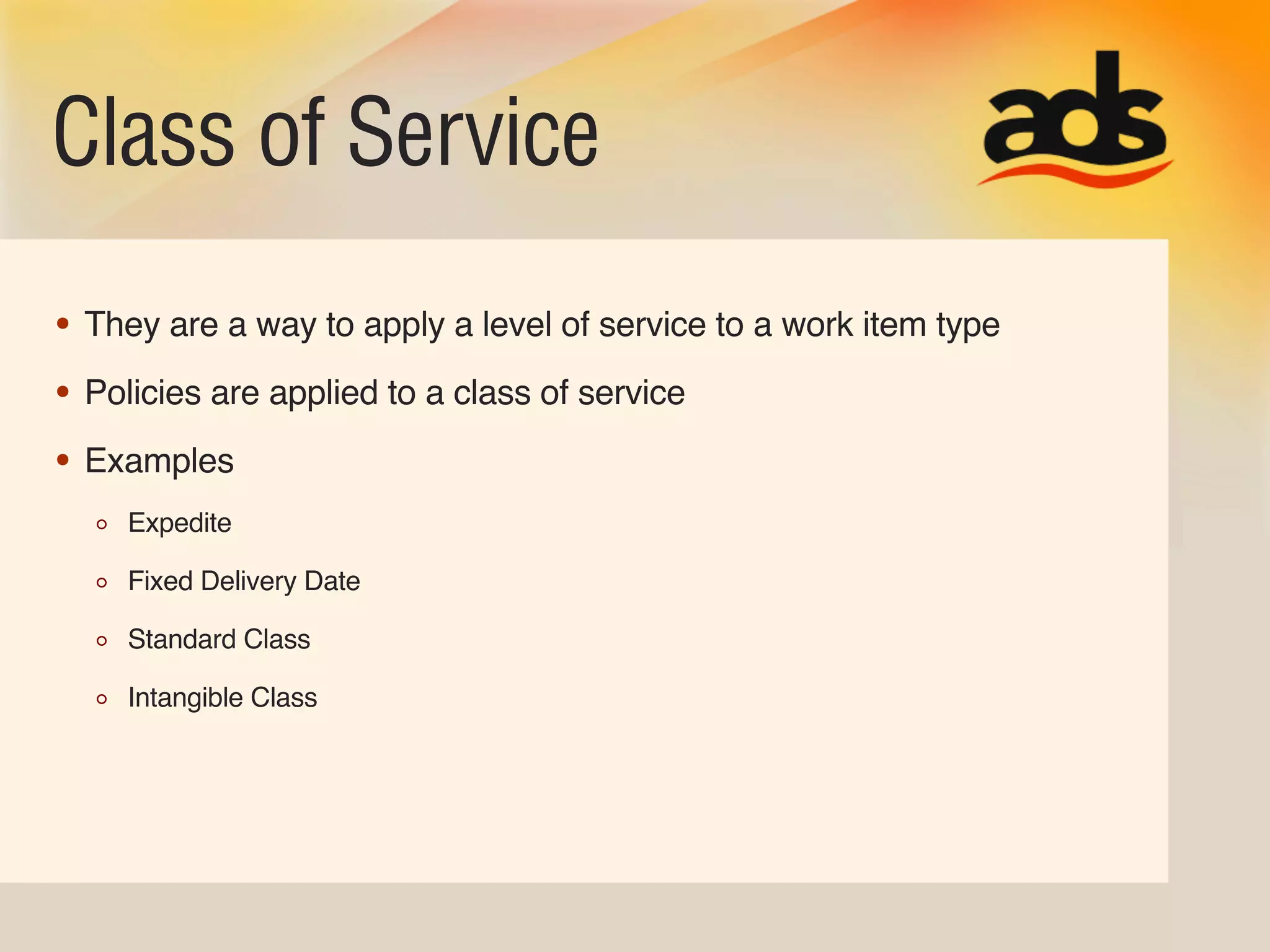 Class of Service
• They are a way to apply a level of service to a work item type
• Policies are applied to a class of service
• Examples
     Expedite

     Fixed Delivery Date

     Standard Class

     Intangible Class
 