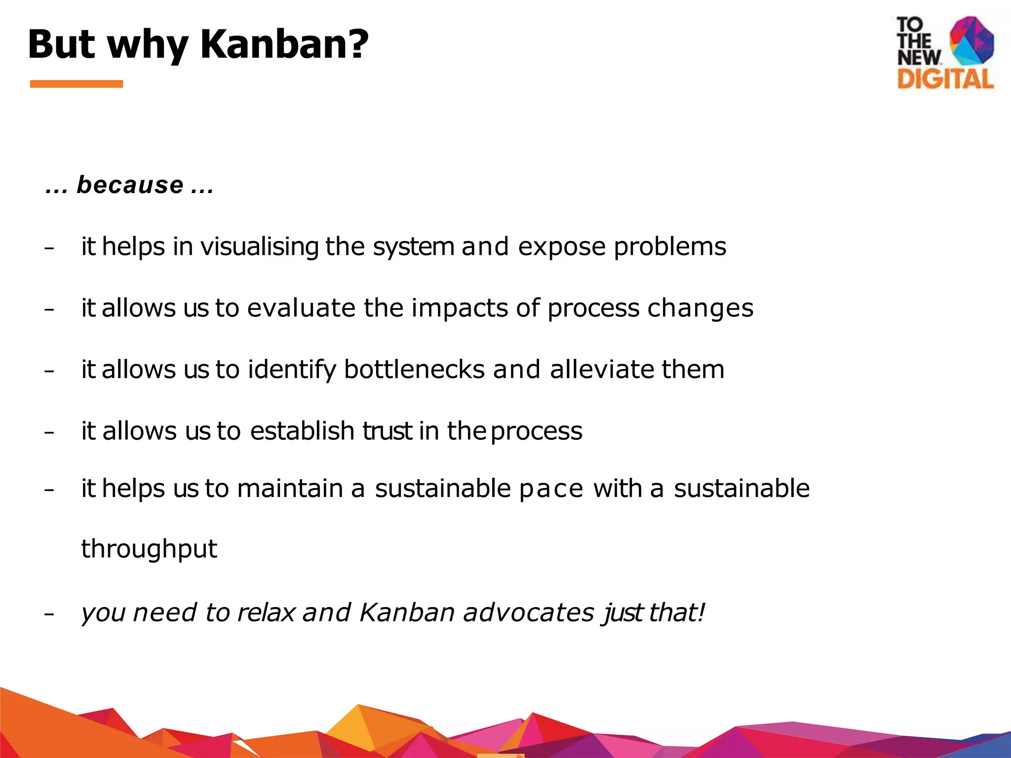 … because …
− it helps in visualising the system and expose problems
− it allows us to evaluate the impacts of process changes
− it allows us to identify bottlenecks and alleviate them
− it allows us to establish trust in theprocess
− it helps us to maintain a sustainable pace with a sustainable
throughput
− you need to relax and Kanban advocates just that!
But why Kanban?
 