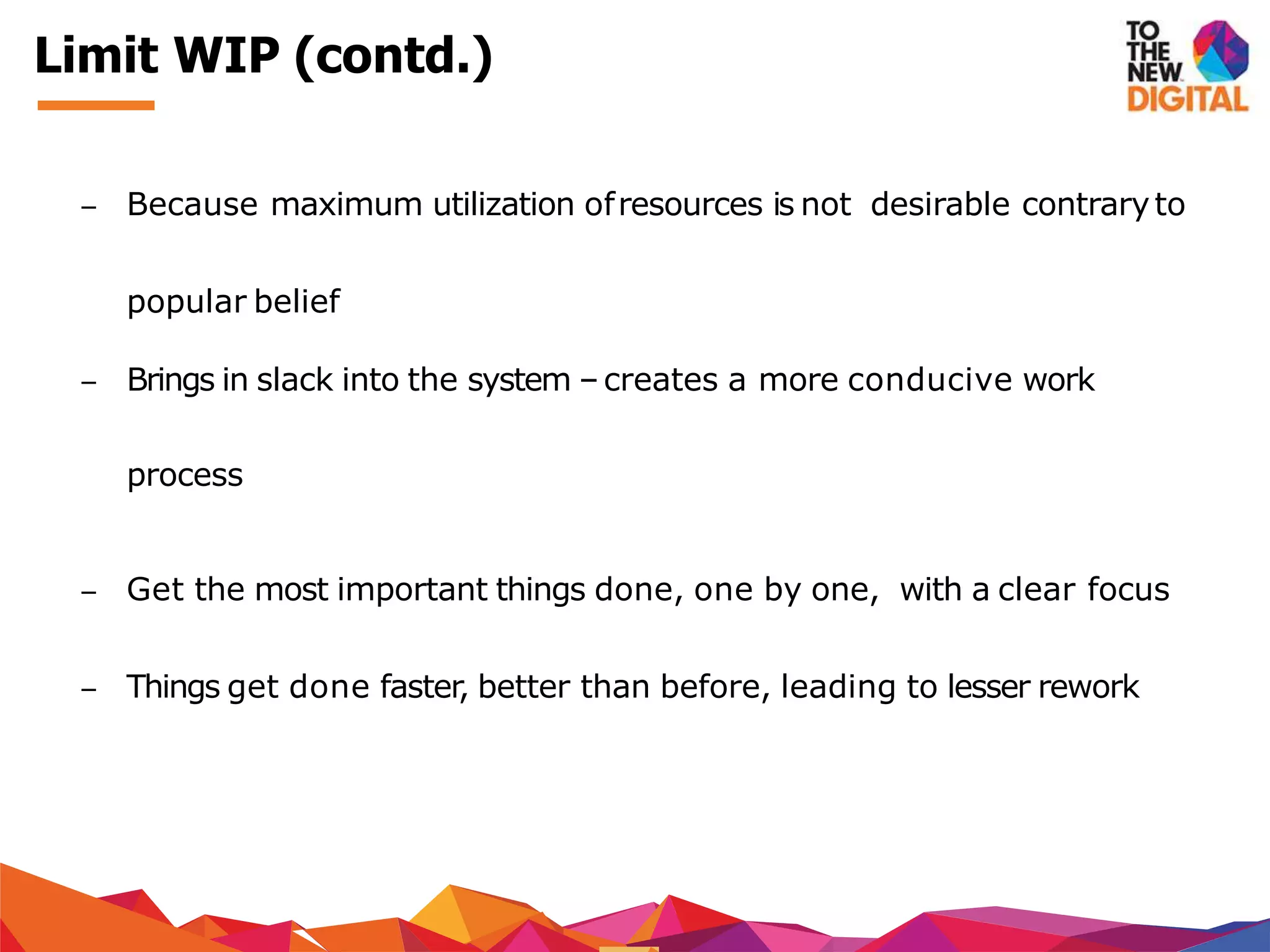 − Because maximum utilization ofresources is not desirable contraryto
popular belief
− Brings in slack into the system –creates a more conducive work
process
− Get the most important things done, one by one, with a clear focus
− Things get done faster, better than before, leading to lesser rework
Limit WIP (contd.)
 