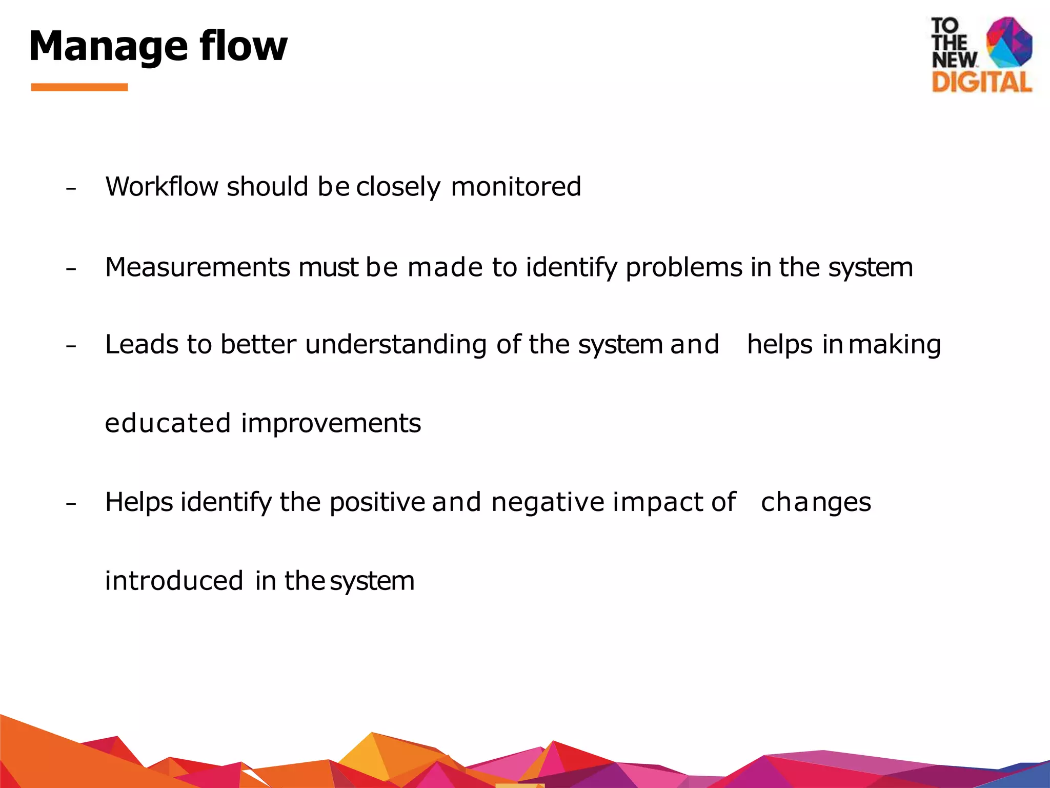 − Workflow should be closely monitored
− Measurements must be made to identify problems in the system
− Leads to better understanding of the system and helps inmaking
educated improvements
− Helps identify the positive and negative impact of changes
introduced in thesystem
Manage flow
 