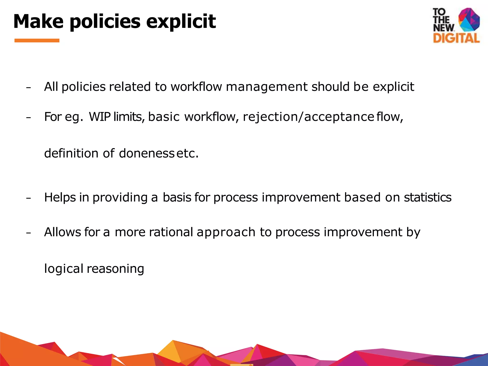 − All policies related to workflow management should be explicit
− For eg. WIP limits, basic workflow, rejection/acceptance flow,
definition of donenessetc.
− Helps in providing a basis for process improvement based on statistics
− Allows for a more rational approach to process improvement by
logical reasoning
Make policies explicit
 