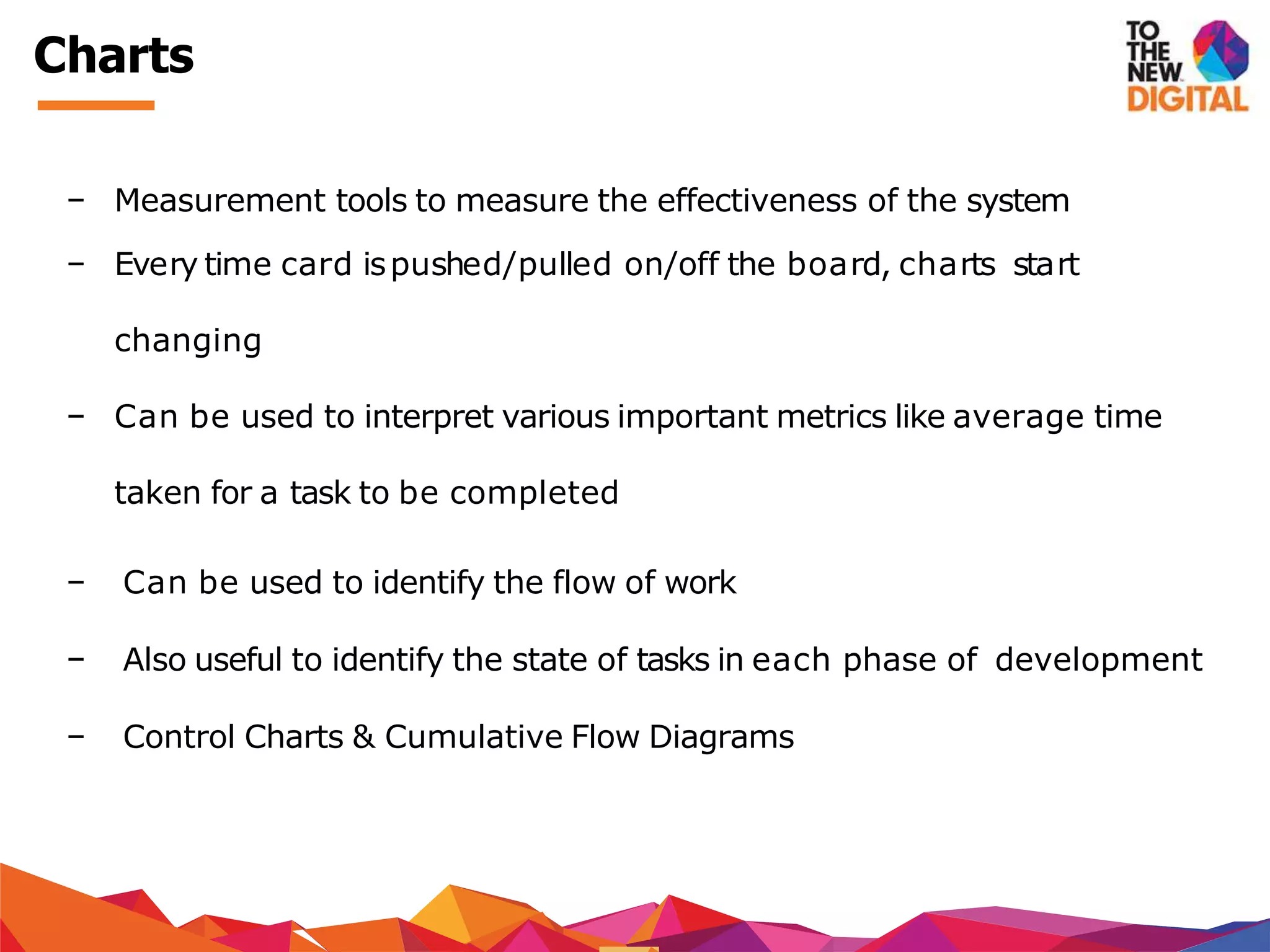 − Measurement tools to measure the effectiveness of the system
− Every time card ispushed/pulled on/off the board, charts start
changing
− Can be used to interpret various important metrics like average time
taken for a task to be completed
− Can be used to identify the flow of work
− Also useful to identify the state of tasks in each phase of development
− Control Charts & Cumulative Flow Diagrams
Charts
 