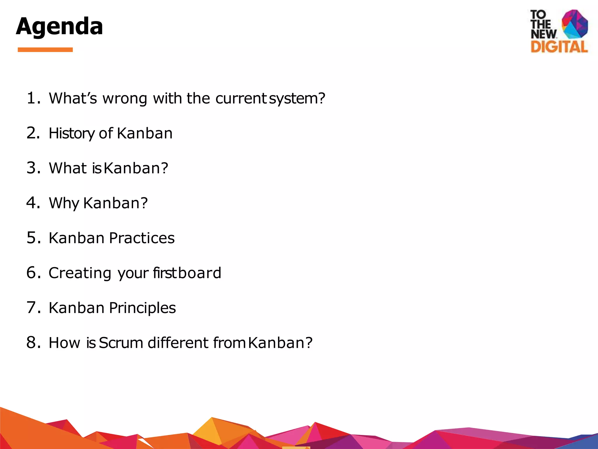 1. What’s wrong with the currentsystem?
2. History of Kanban
3. What isKanban?
4. Why Kanban?
5. Kanban Practices
6. Creating your firstboard
7. Kanban Principles
8. How is Scrum different fromKanban?
Agenda
 