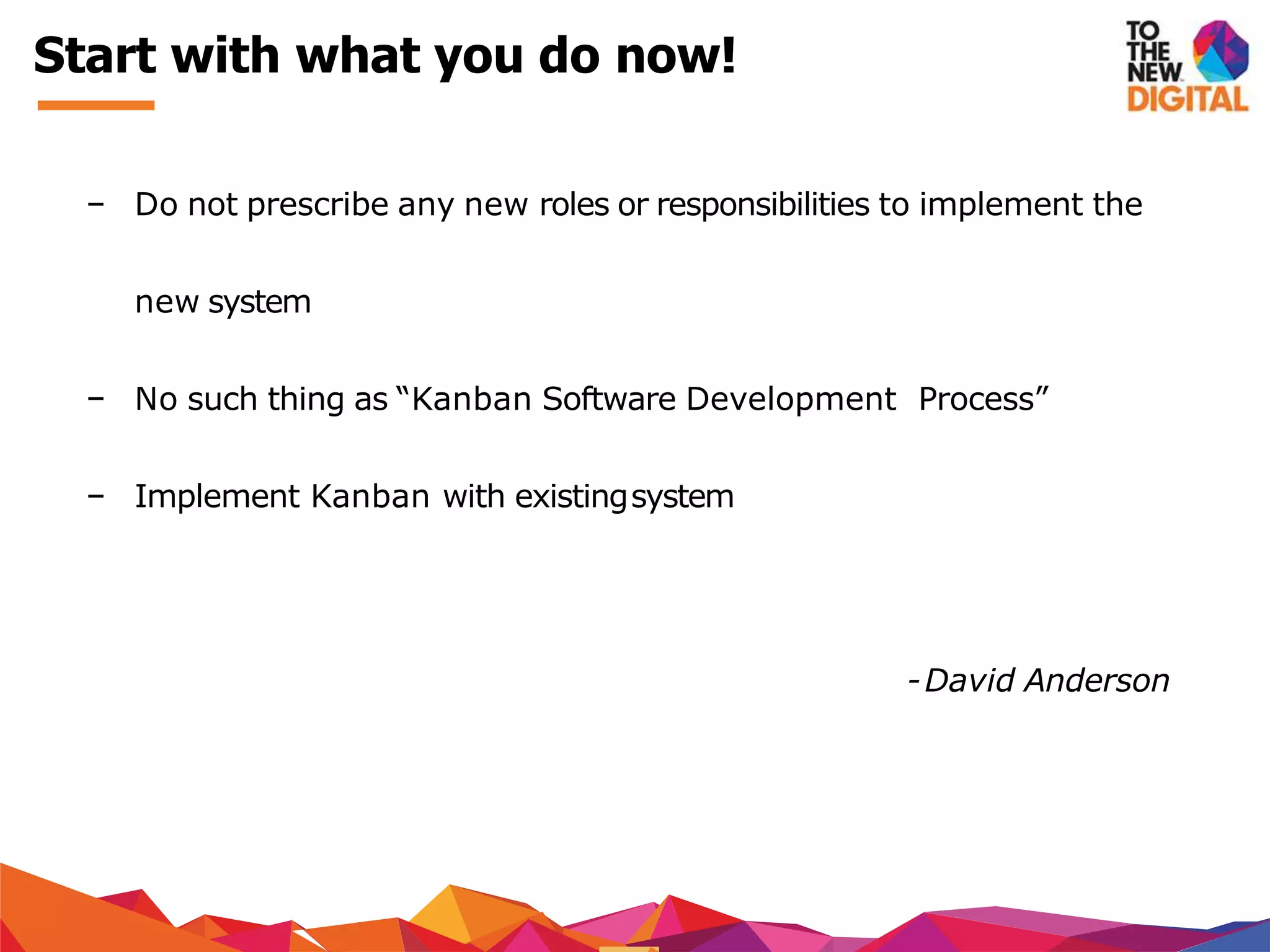 − Do not prescribe any new roles or responsibilities to implement the
new system
− No such thing as “Kanban Software Development Process”
− Implement Kanban with existingsystem
-David Anderson
Start with what you do now!
 