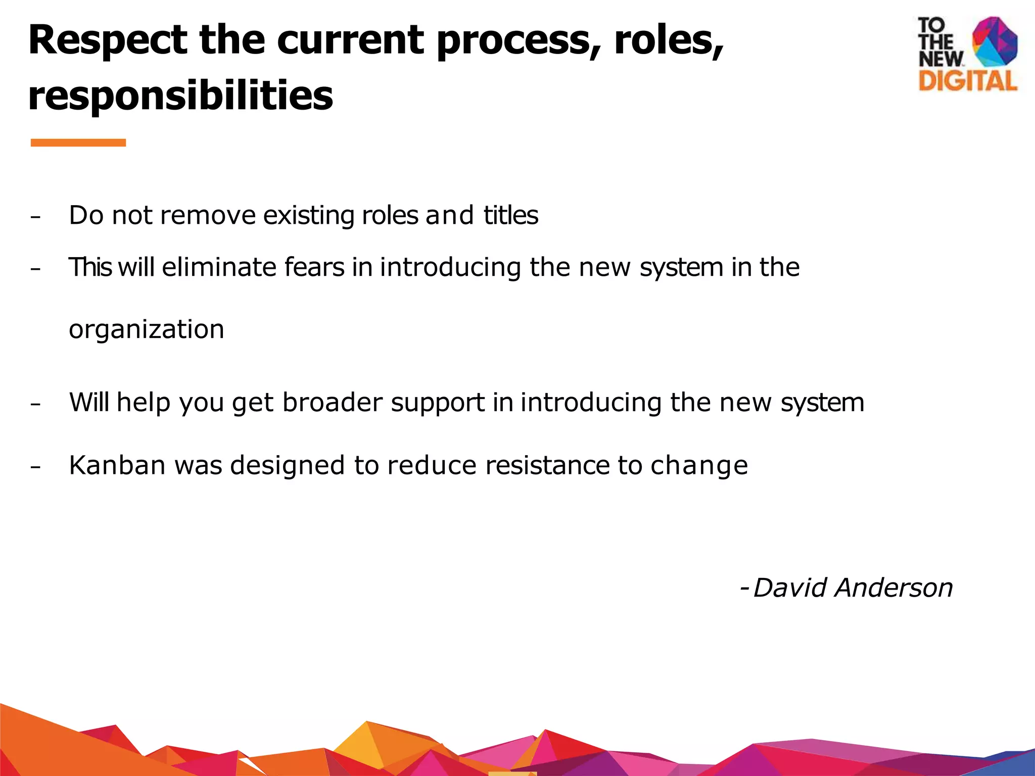 − Do not remove existing roles and titles
− This will eliminate fears in introducing the new system in the
organization
− Will help you get broader support in introducing the new system
− Kanban was designed to reduce resistance to change
-David Anderson
Respect the current process, roles,
responsibilities
 