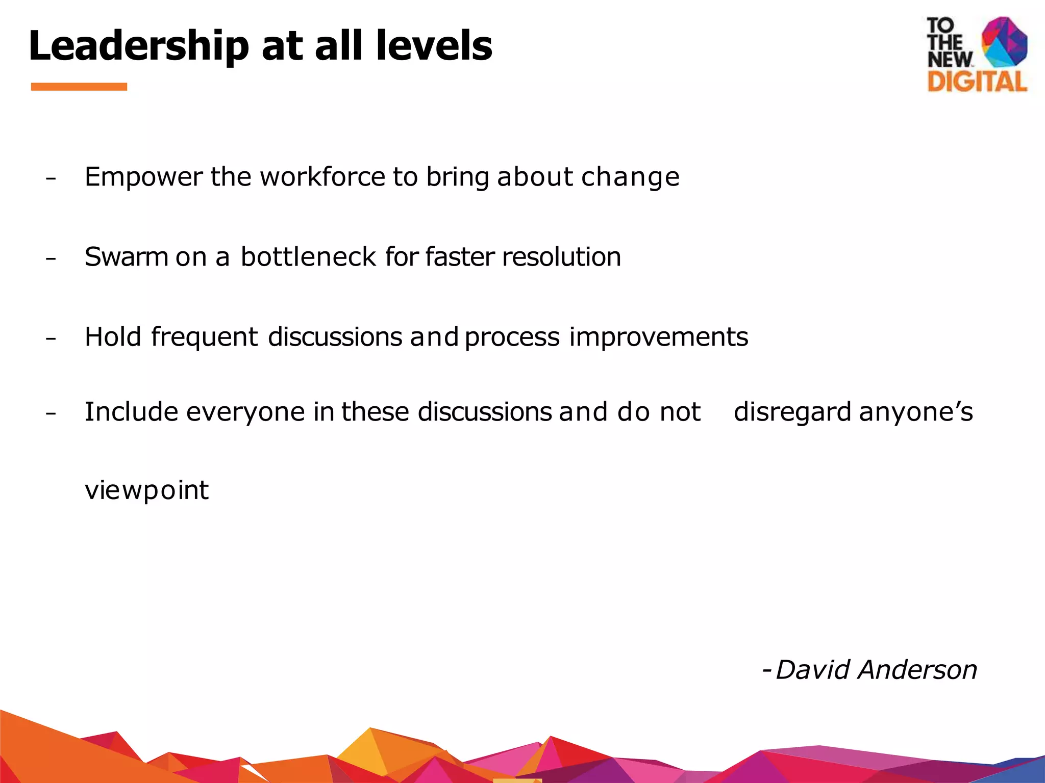 − Empower the workforce to bring about change
− Swarm on a bottleneck for faster resolution
− Hold frequent discussions and process improvements
− Include everyone in these discussions and do not disregard anyone’s
viewpoint
-David Anderson
Leadership at all levels
 