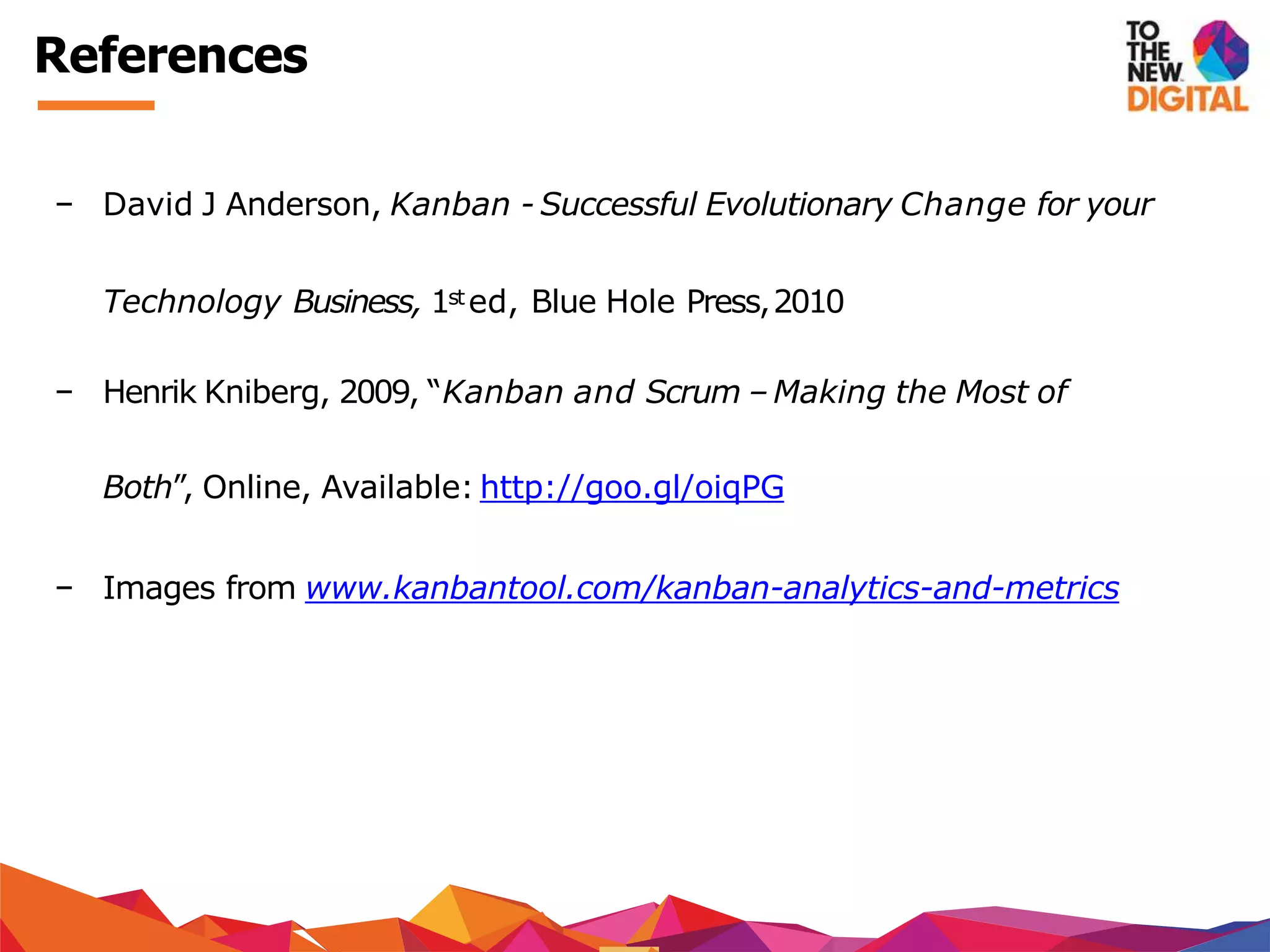 − David J Anderson, Kanban - Successful Evolutionary Change for your
Technology Business, 1st ed, Blue Hole Press,2010
− Henrik Kniberg, 2009, “Kanban and Scrum –Making the Most of
Both”, Online, Available: http://goo.gl/oiqPG
− Images from www.kanbantool.com/kanban-analytics-and-metrics
References
 