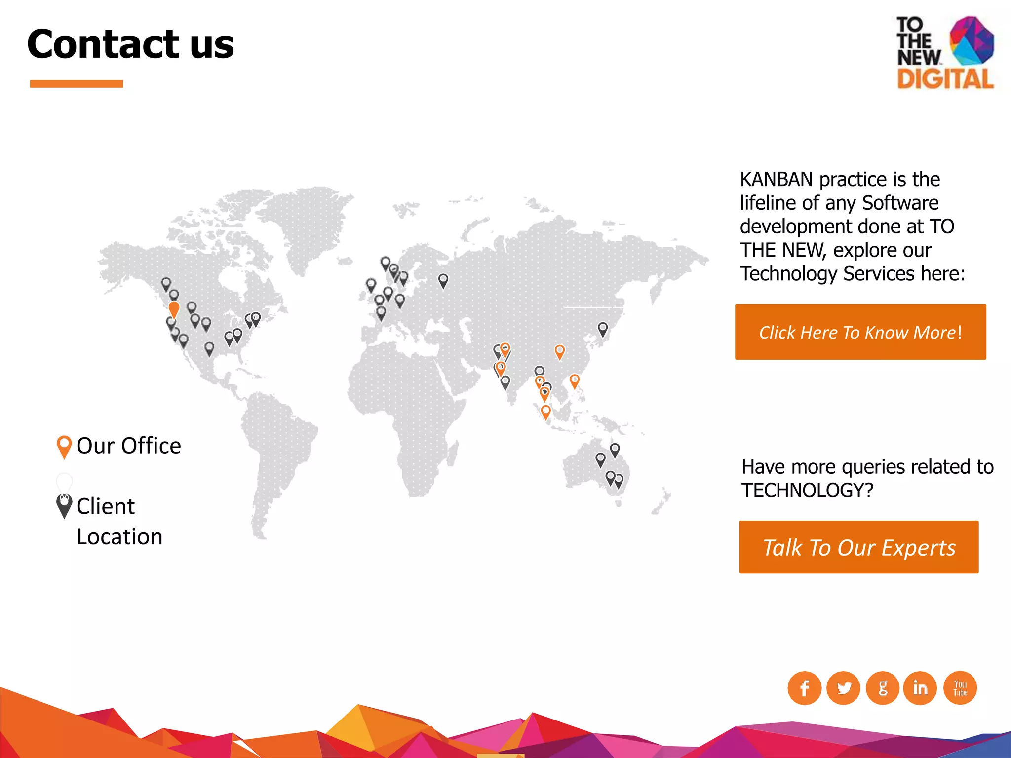 Contact us
Our Office
Client
Location
KANBAN practice is the
lifeline of any Software
development done at TO
THE NEW, explore our
Technology Services here:
Click Here To Know More!
Have more queries related to
TECHNOLOGY?
Talk To Our Experts
 