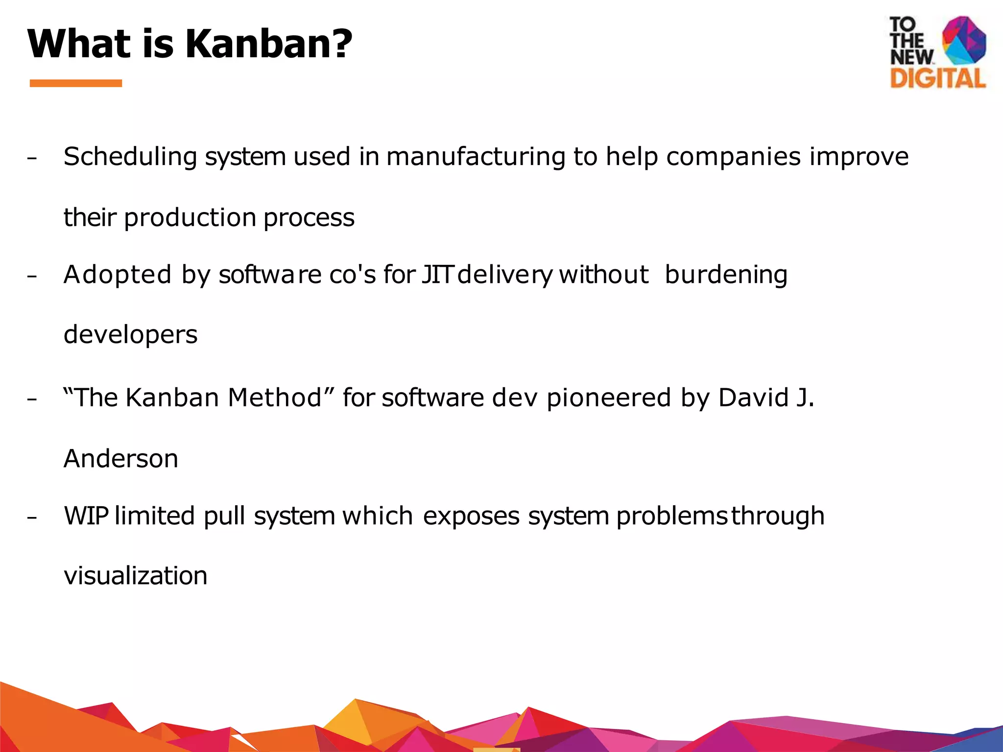 − Scheduling system used in manufacturing to help companies improve
their production process
− Adopted by software co's for JITdelivery without burdening
developers
− “The Kanban Method” for software dev pioneered by David J.
Anderson
− WIP limited pull system which exposes system problemsthrough
visualization
What is Kanban?
 