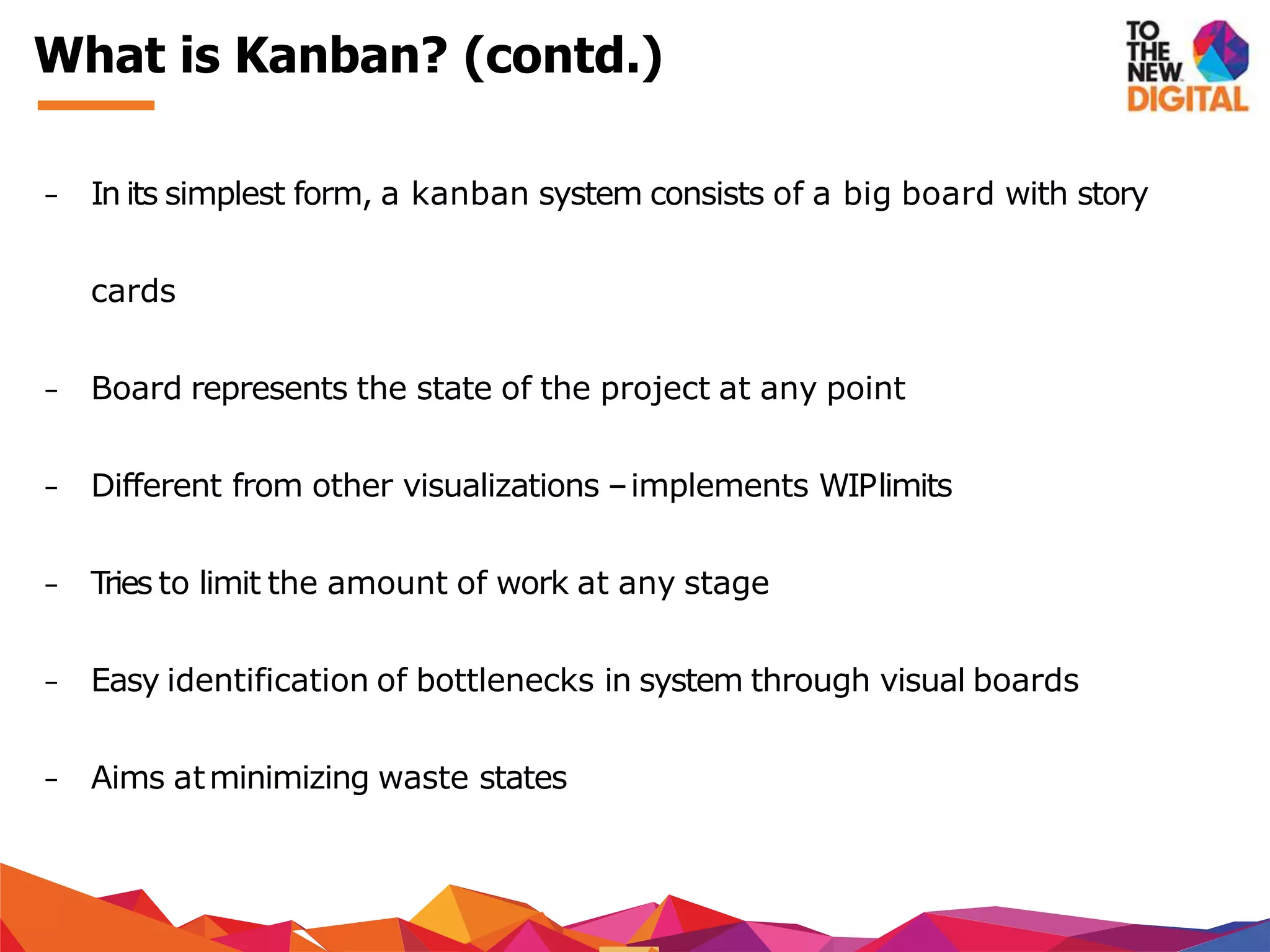 − In its simplest form, a kanban system consists of a big board with story
cards
− Board represents the state of the project at any point
− Different from other visualizations –implements WIPlimits
− Tries to limit the amount of work at any stage
− Easy identification of bottlenecks in system through visual boards
− Aims atminimizing waste states
What is Kanban? (contd.)
 