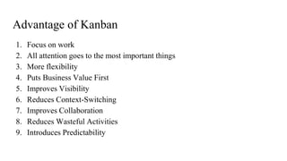 Advantage of Kanban
1. Focus on work
2. All attention goes to the most important things
3. More flexibility
4. Puts Business Value First
5. Improves Visibility
6. Reduces Context-Switching
7. Improves Collaboration
8. Reduces Wasteful Activities
9. Introduces Predictability
 