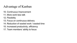 Advantage of Kanban
10. Continuous Improvement
11. More work less talk
12. Flexibility
13. Focus on continuous delivery
14. Reduction of wasted work / wasted time
15. Increased productivity, efficiency
17. Team members’ ability to focus
 