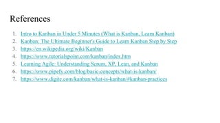 References
1. Intro to Kanban in Under 5 Minutes (What is Kanban, Learn Kanban)
2. Kanban: The Ultimate Beginner's Guide to Learn Kanban Step by Step
3. https://en.wikipedia.org/wiki/Kanban
4. https://www.tutorialspoint.com/kanban/index.htm
5. Learning Agile: Understanding Scrum, XP, Lean, and Kanban
6. https://www.pipefy.com/blog/basic-concepts/what-is-kanban/
7. https://www.digite.com/kanban/what-is-kanban/#kanban-practices
 