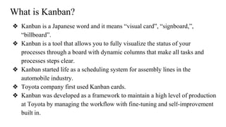 What is Kanban?
❖ Kanban is a Japanese word and it means “visual card”, “signboard,”,
“billboard”.
❖ Kanban is a tool that allows you to fully visualize the status of your
processes through a board with dynamic columns that make all tasks and
processes steps clear.
❖ Kanban started life as a scheduling system for assembly lines in the
automobile industry.
❖ Toyota company first used Kanban cards.
❖ Kanban was developed as a framework to maintain a high level of production
at Toyota by managing the workflow with fine-tuning and self-improvement
built in.
 