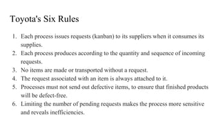 Toyota's Six Rules
1. Each process issues requests (kanban) to its suppliers when it consumes its
supplies.
2. Each process produces according to the quantity and sequence of incoming
requests.
3. No items are made or transported without a request.
4. The request associated with an item is always attached to it.
5. Processes must not send out defective items, to ensure that finished products
will be defect-free.
6. Limiting the number of pending requests makes the process more sensitive
and reveals inefficiencies.
 