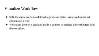 Visualize Workflow
★ Split the entire work into defined segments or states, visualized as named
columns on a wall.
★ Write each item on a card and put in a column to indicate where the item is in
the workflow.
 