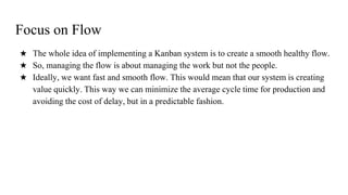 Focus on Flow
★ The whole idea of implementing a Kanban system is to create a smooth healthy flow.
★ So, managing the flow is about managing the work but not the people.
★ Ideally, we want fast and smooth flow. This would mean that our system is creating
value quickly. This way we can minimize the average cycle time for production and
avoiding the cost of delay, but in a predictable fashion.
 