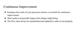 Continuous Improvement
★ Keeping close track of your processes metrics is essential for continuous
improvement
★ Must analyze all possible impacts this change might bring.
★ The flow must always be standardized and updated in order to run properly.
 