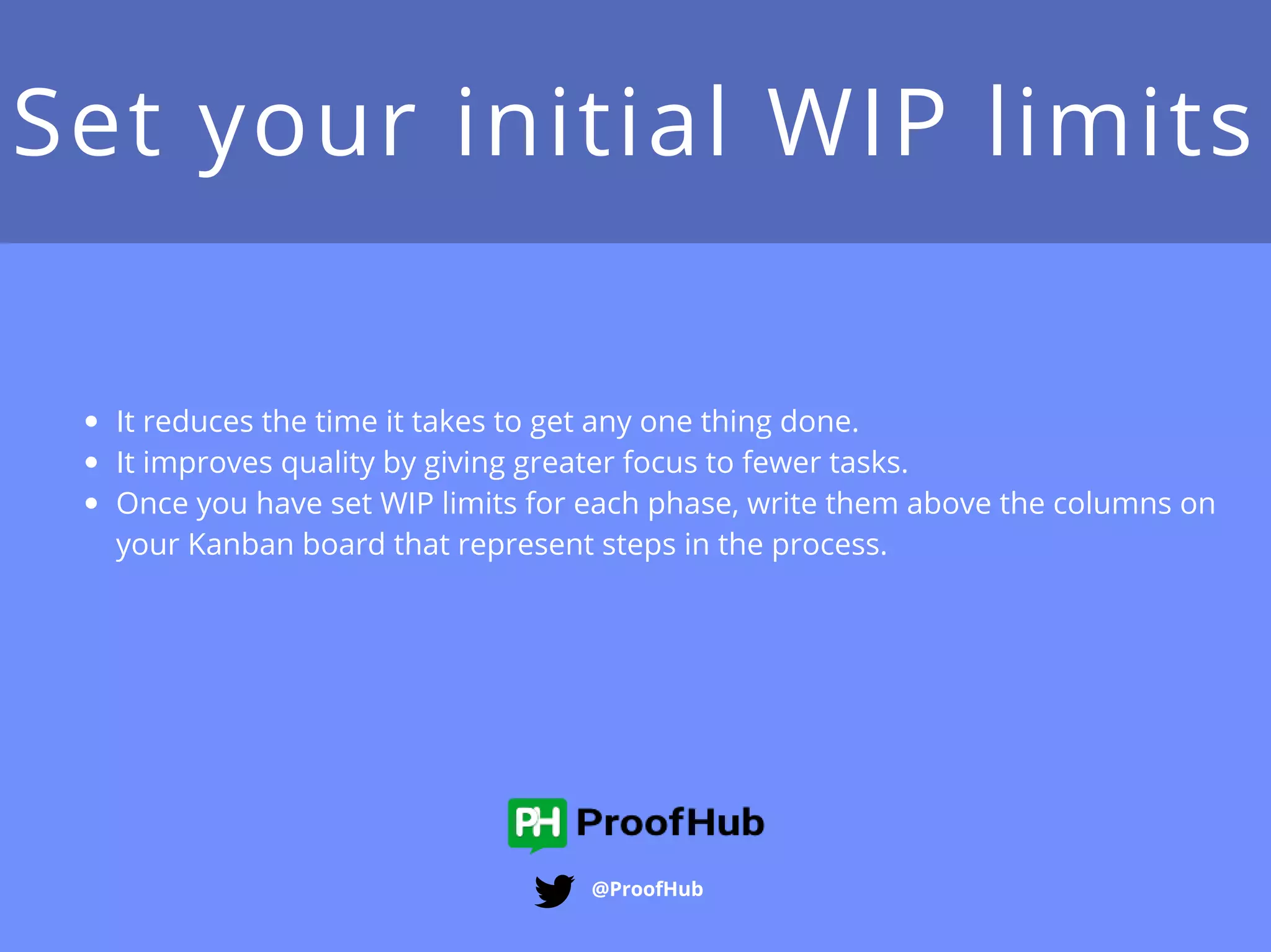 Set your initial WIP limits
@ProofHub
It reduces the time it takes to get any one thing done.
It improves quality by giving greater focus to fewer tasks.
Once you have set WIP limits for each phase, write them
above the columns on your Kanban board that represent
steps in the process.
 