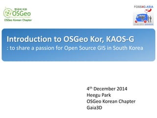 Introduction to OSGeo Kor, KAOS-G 
: to share a passion for Open Source GIS in South Korea 
4th December 2014 
Heegu Park 
OSGeo Korean Chapter 
Gaia3D 
 