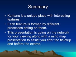 Summary Karitane is a unique place with interesting features. Each feature is formed by different processes acting on them. This presentation is going on the network for your viewing along with a mind map presentation to assist you after the fieldtrip and before the exams.  