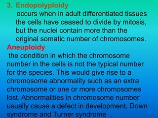 3. Endopolyploidy
occurs when in adult differentiated tissues
the cells have ceased to divide by mitosis,
but the nuclei contain more than the
original somatic number of chromosomes.
Aneuploidy
the condition in which the chromosome
number in the cells is not the typical number
for the species. This would give rise to a
chromosome abnormality such as an extra
chromosome or one or more chromosomes
lost. Abnormalities in chromosome number
usually cause a defect in development. Down
syndrome and Turner syndrome .
 