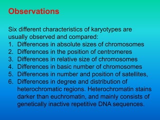 Observations
Six different characteristics of karyotypes are
usually observed and compared:
1. Differences in absolute sizes of chromosomes
2. Differences in the position of centromeres
3. Differences in relative size of chromosomes
4. Differences in basic number of chromosomes
5. Differences in number and position of satellites,
6. Differences in degree and distribution of
heterochromatic regions. Heterochromatin stains
darker than euchromatin, and mainly consists of
genetically inactive repetitive DNA sequences.
 