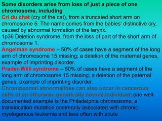 Some disorders arise from loss of just a piece of one
chromosome, including
Cri du chat (cry of the cat), from a truncated short arm on
chromosome 5. The name comes from the babies' distinctive cry,
caused by abnormal formation of the larynx.
1p36 Deletion syndrome, from the loss of part of the short arm of
chromosome 1.
Angelman syndrome – 50% of cases have a segment of the long
arm of chromosome 15 missing; a deletion of the maternal genes,
example of imprinting disorder.
Prader-Willi syndrome – 50% of cases have a segment of the
long arm of chromosome 15 missing; a deletion of the paternal
genes, example of imprinting disorder.
Chromosomal abnormalities can also occur in cancerous
cells of an otherwise genetically normal individual; one well-
documented example is the Philadelphia chromosome, a
translocation mutation commonly associated with chronic
myelogenous leukemia and less often with acute
 