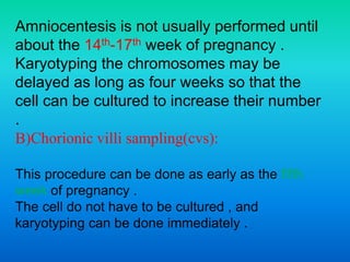 Amniocentesis is not usually performed until
about the 14th-17th week of pregnancy .
Karyotyping the chromosomes may be
delayed as long as four weeks so that the
cell can be cultured to increase their number
.
B)Chorionic villi sampling(cvs):
This procedure can be done as early as the fifth
week of pregnancy .
The cell do not have to be cultured , and
karyotyping can be done immediately .
 