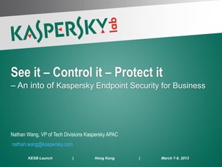 See it – Control it – Protect it
 – An into of Kaspersky Endpoint Security for Business




 Nathan Wang, VP of Tech Divisions Kaspersky APAC
  nathan.wang@kaspersky.com

        KESB Launch         |         Hong Kong     |   March 7-8, 2013
PAGE 1 | 51
 