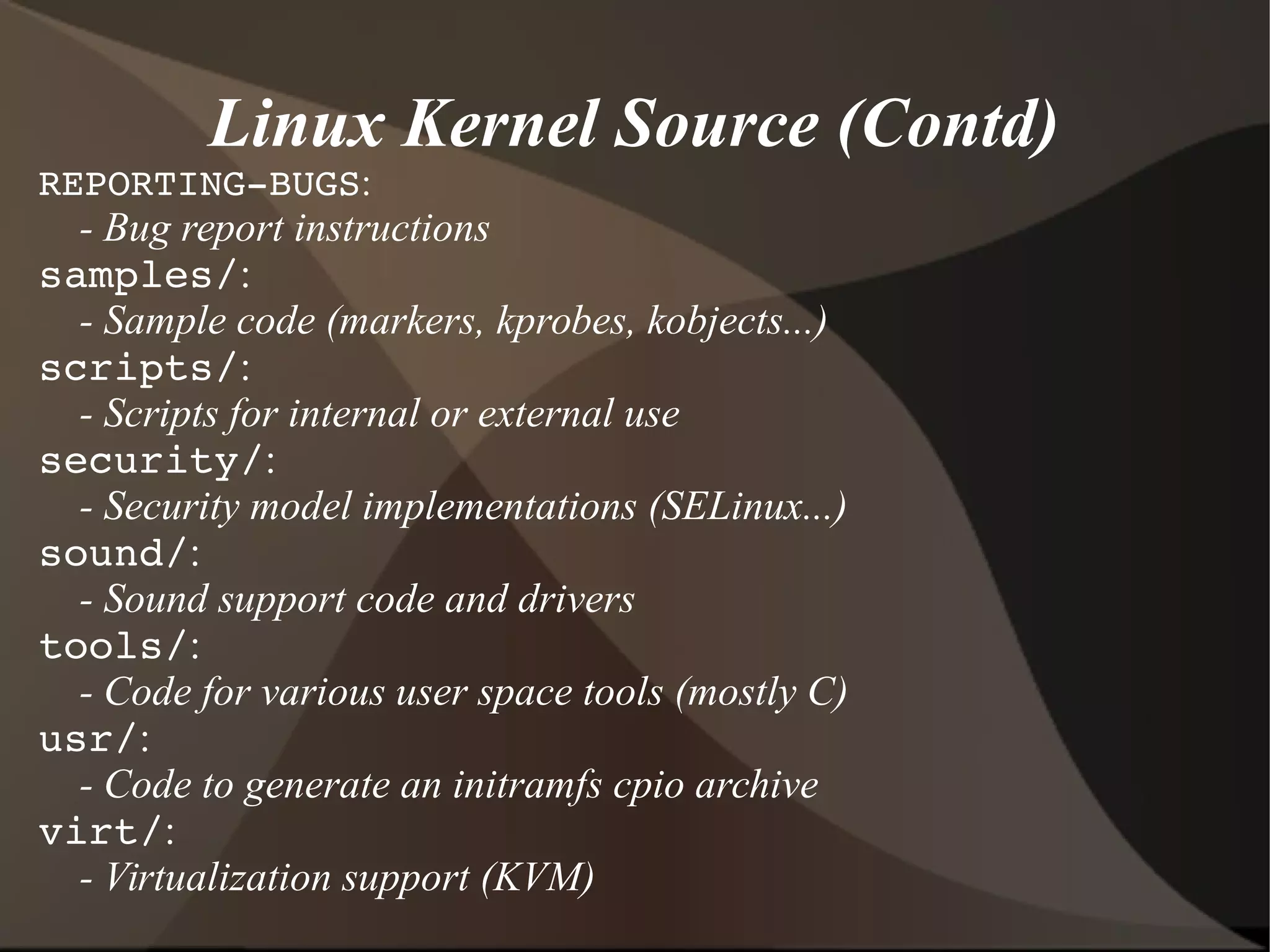 Linux Kernel Source (Contd)
REPORTING­BUGS:
- Bug report instructions
samples/:
- Sample code (markers, kprobes, kobjects...)
scripts/:
- Scripts for internal or external use
security/:
- Security model implementations (SELinux...)
sound/:
- Sound support code and drivers
tools/:
- Code for various user space tools (mostly C)
usr/:
- Code to generate an initramfs cpio archive
virt/:
- Virtualization support (KVM)
 
