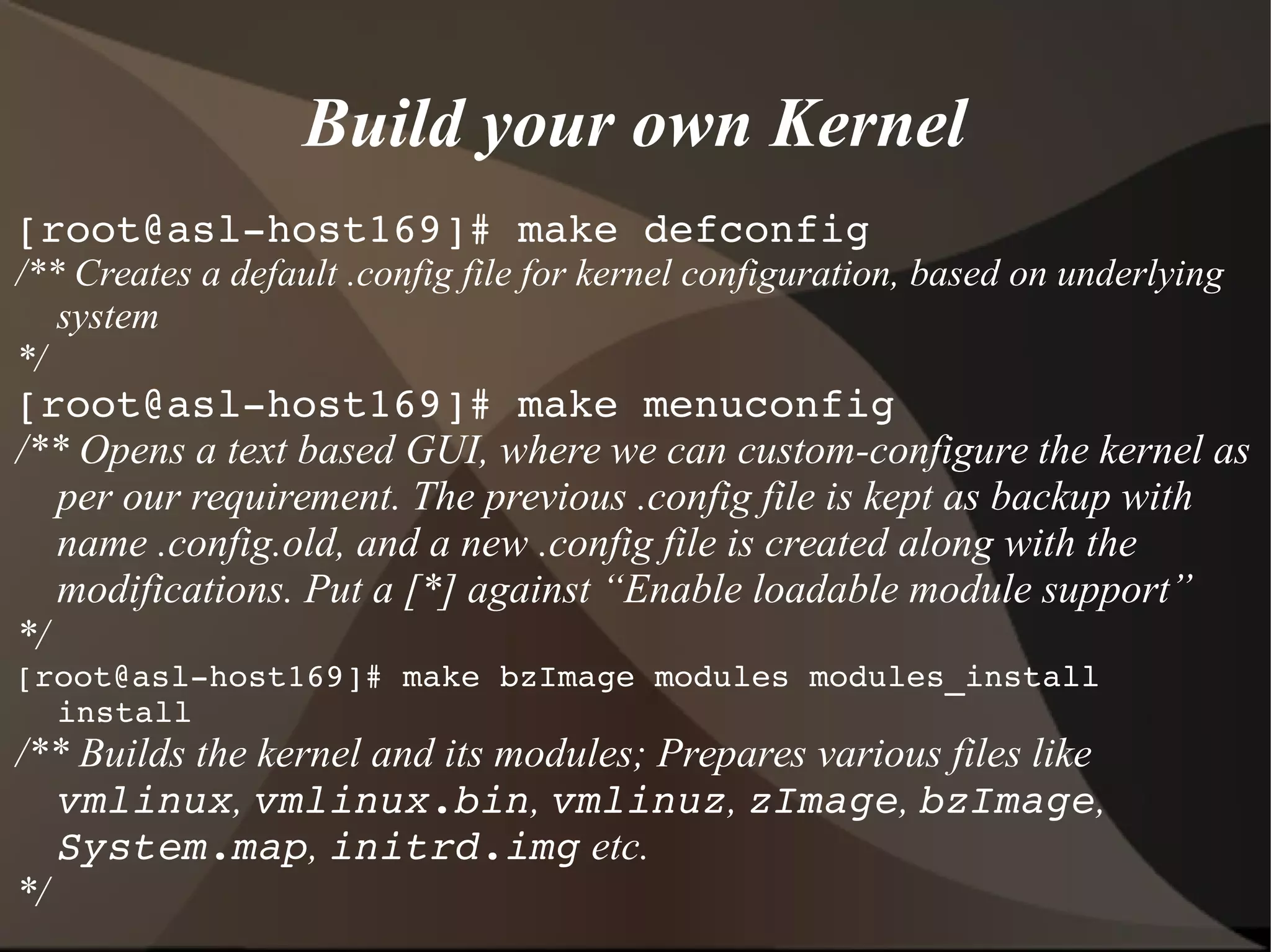 Build your own Kernel
[root@asl­host169]# make defconfig
/** Creates a default .config file for kernel configuration, based on underlying
system
*/
[root@asl­host169]# make menuconfig
/** Opens a text based GUI, where we can custom-configure the kernel as
per our requirement. The previous .config file is kept as backup with
name .config.old, and a new .config file is created along with the
modifications. Put a [*] against “Enable loadable module support”
*/
[root@asl­host169]# make bzImage modules modules_install 
install
/** Builds the kernel and its modules; Prepares various files like
vmlinux, vmlinux.bin, vmlinuz, zImage, bzImage,
System.map, initrd.img etc.
*/
 
