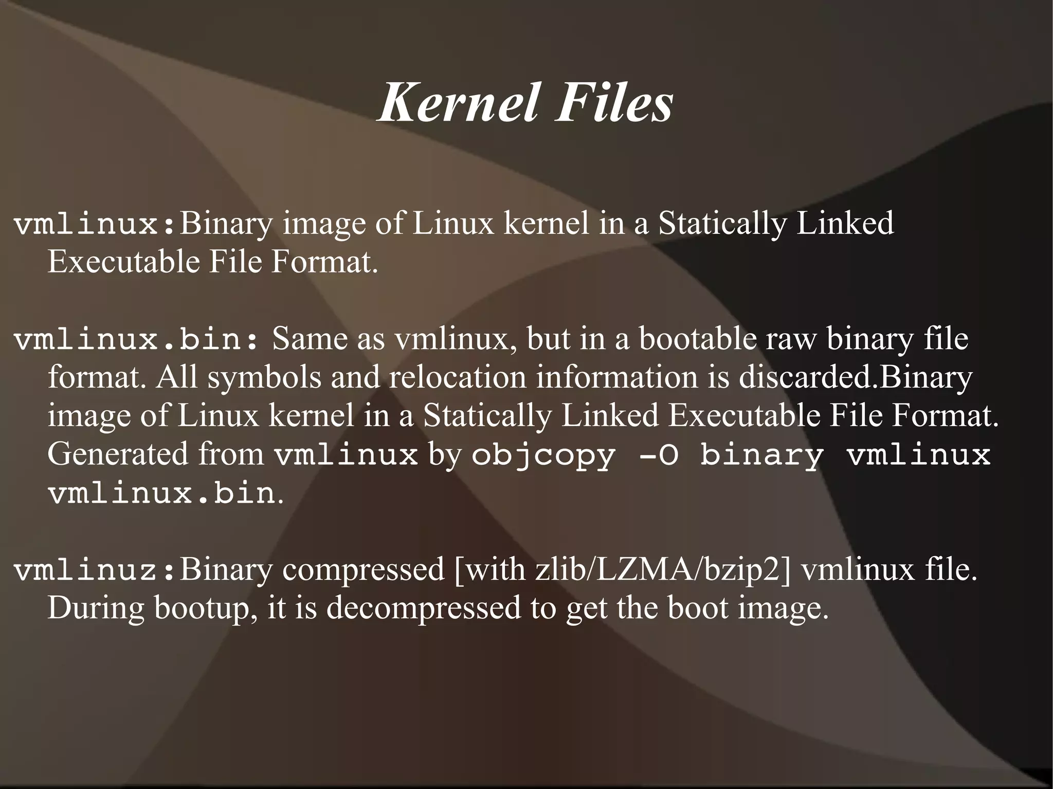 Kernel Files
vmlinux:Binary image of Linux kernel in a Statically Linked
Executable File Format.
vmlinux.bin: Same as vmlinux, but in a bootable raw binary file
format. All symbols and relocation information is discarded.Binary
image of Linux kernel in a Statically Linked Executable File Format.
Generated from vmlinux by objcopy ­O binary vmlinux 
vmlinux.bin.
vmlinuz:Binary compressed [with zlib/LZMA/bzip2] vmlinux file.
During bootup, it is decompressed to get the boot image.
 