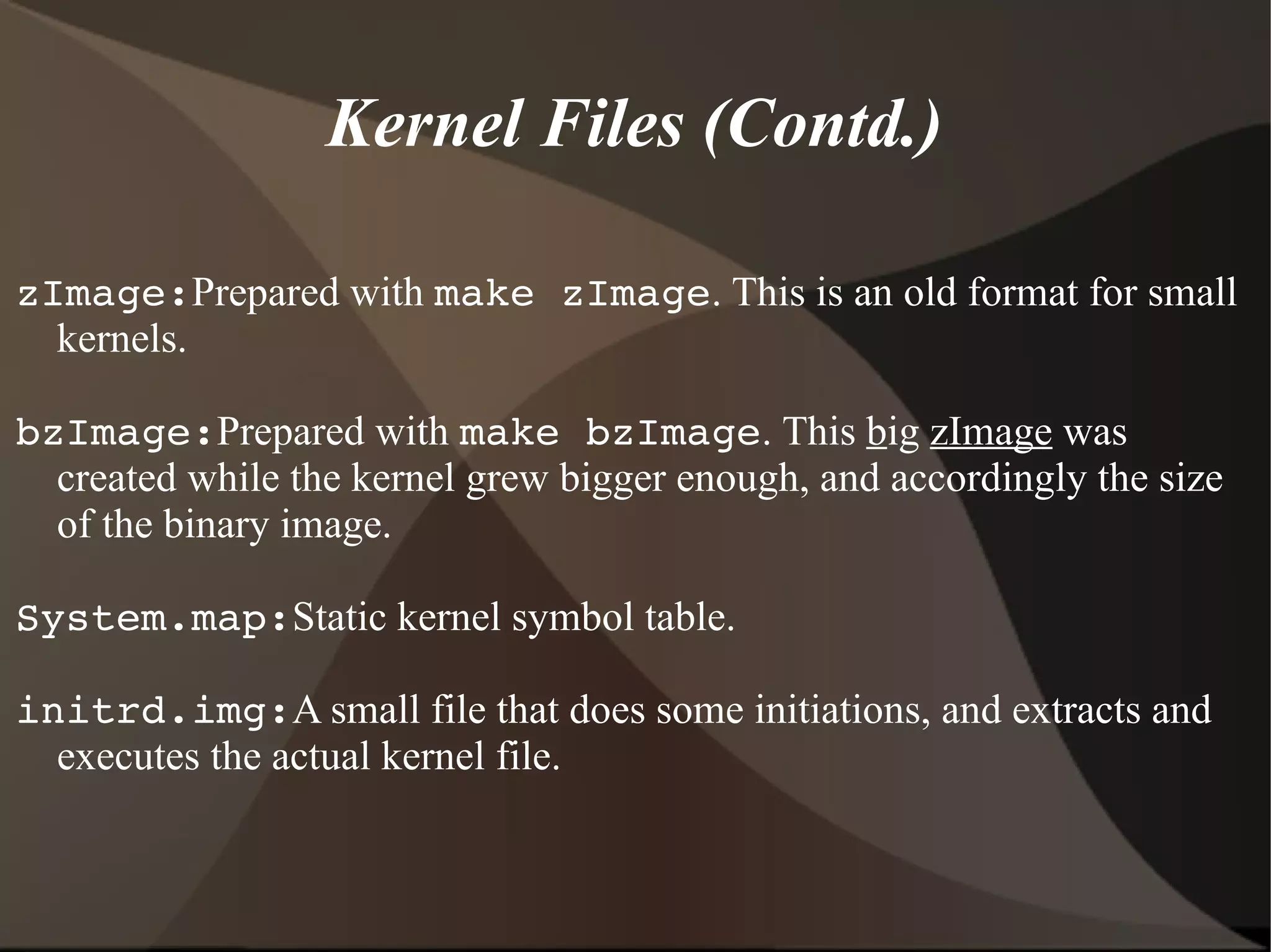 Kernel Files (Contd.)
zImage:Prepared with make zImage. This is an old format for small
kernels.
bzImage:Prepared with make bzImage. This big zImage was
created while the kernel grew bigger enough, and accordingly the size
of the binary image.
System.map:Static kernel symbol table.
initrd.img:A small file that does some initiations, and extracts and
executes the actual kernel file.
 